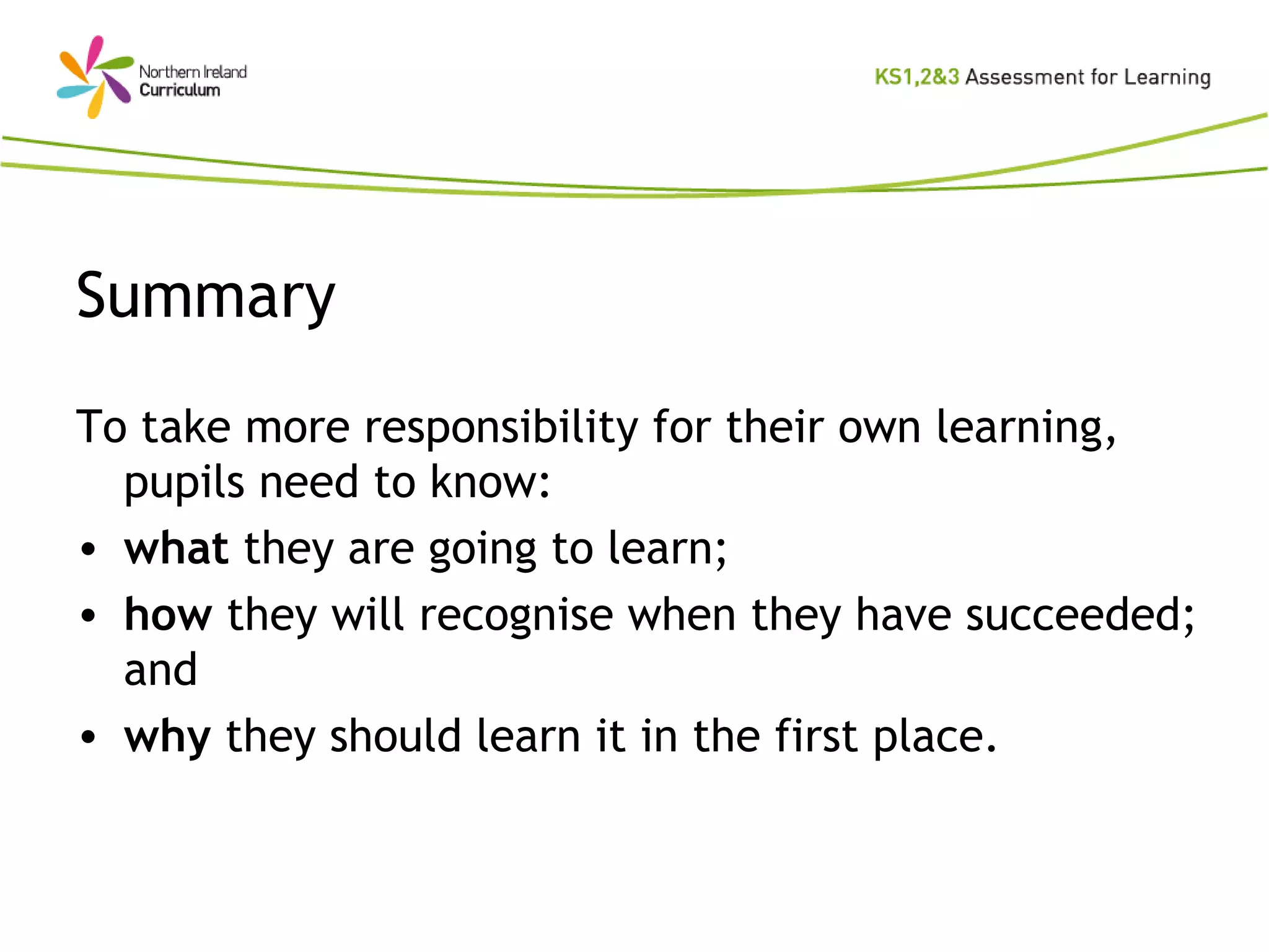 Summary To take more responsibility for their own learning, pupils need to know: what  they are going to learn; how  they will recognise when they have succeeded; and  why  they should learn it in the first place. 