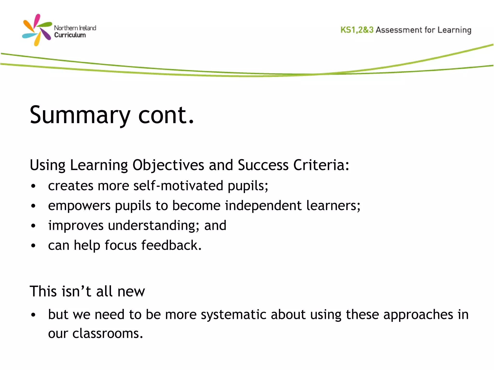 Summary cont. Using Learning Objectives and Success Criteria: creates more self-motivated pupils; empowers pupils to become independent learners; improves understanding; and can help focus feedback. This isn’t all new but we need to be more systematic about using these approaches in our classrooms. 