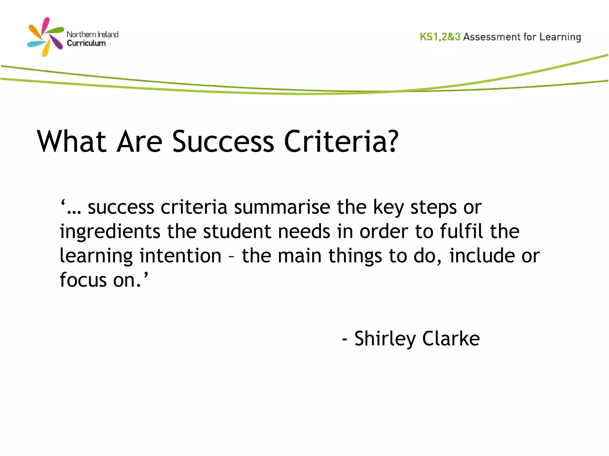 What Are Success Criteria? ‘…  success criteria summarise the key steps or ingredients the student needs in order to fulfil the learning intention – the main things to do, include or focus on.’  -  Shirley Clarke 