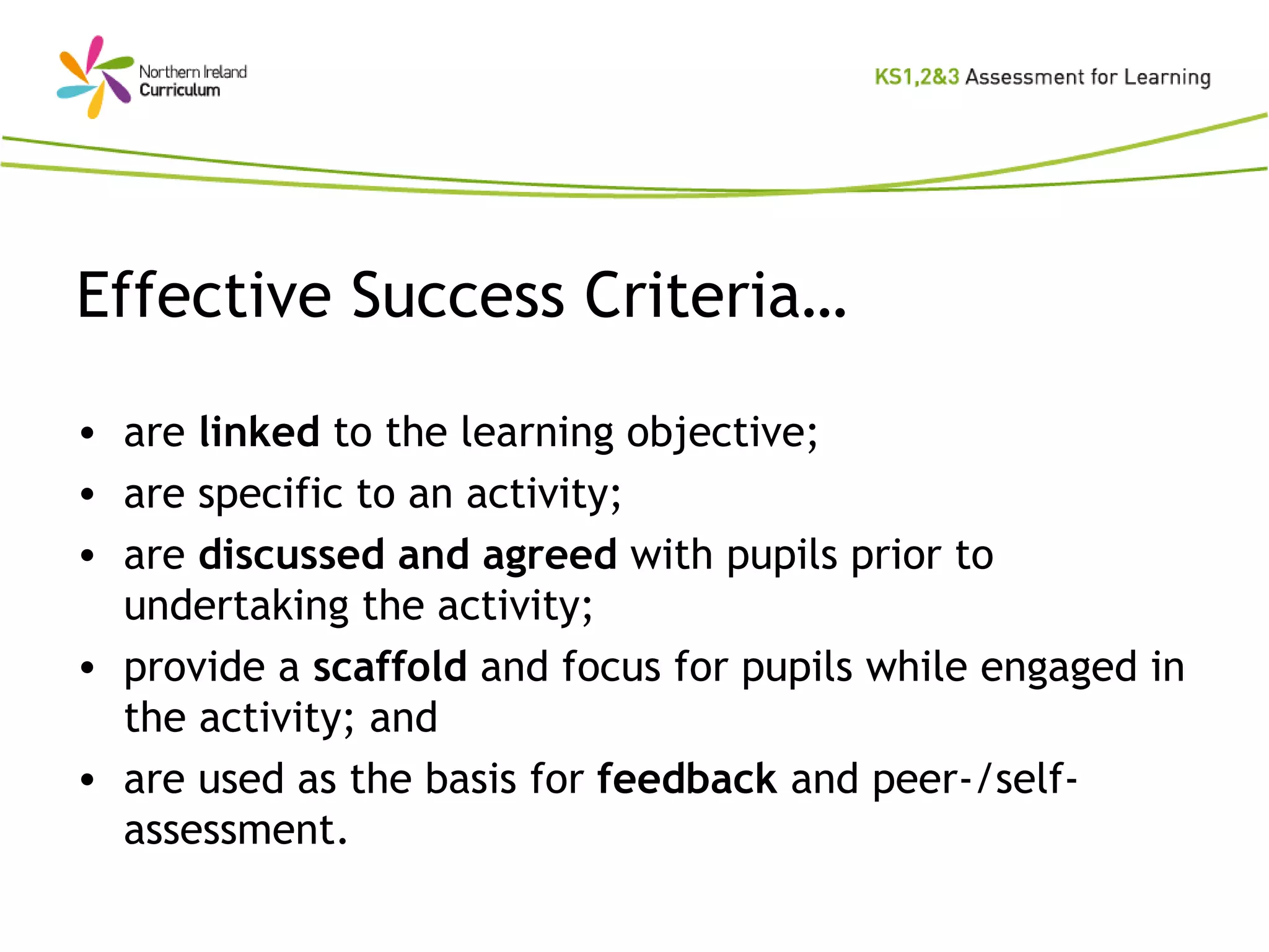 Effective Success Criteria… are  linked  to the learning objective; are specific to an activity; are  discussed and agreed  with pupils prior to undertaking the activity; provide a  scaffold  and focus for pupils while engaged in the activity; and are used as the basis for  feedback  and peer-/self-assessment. 