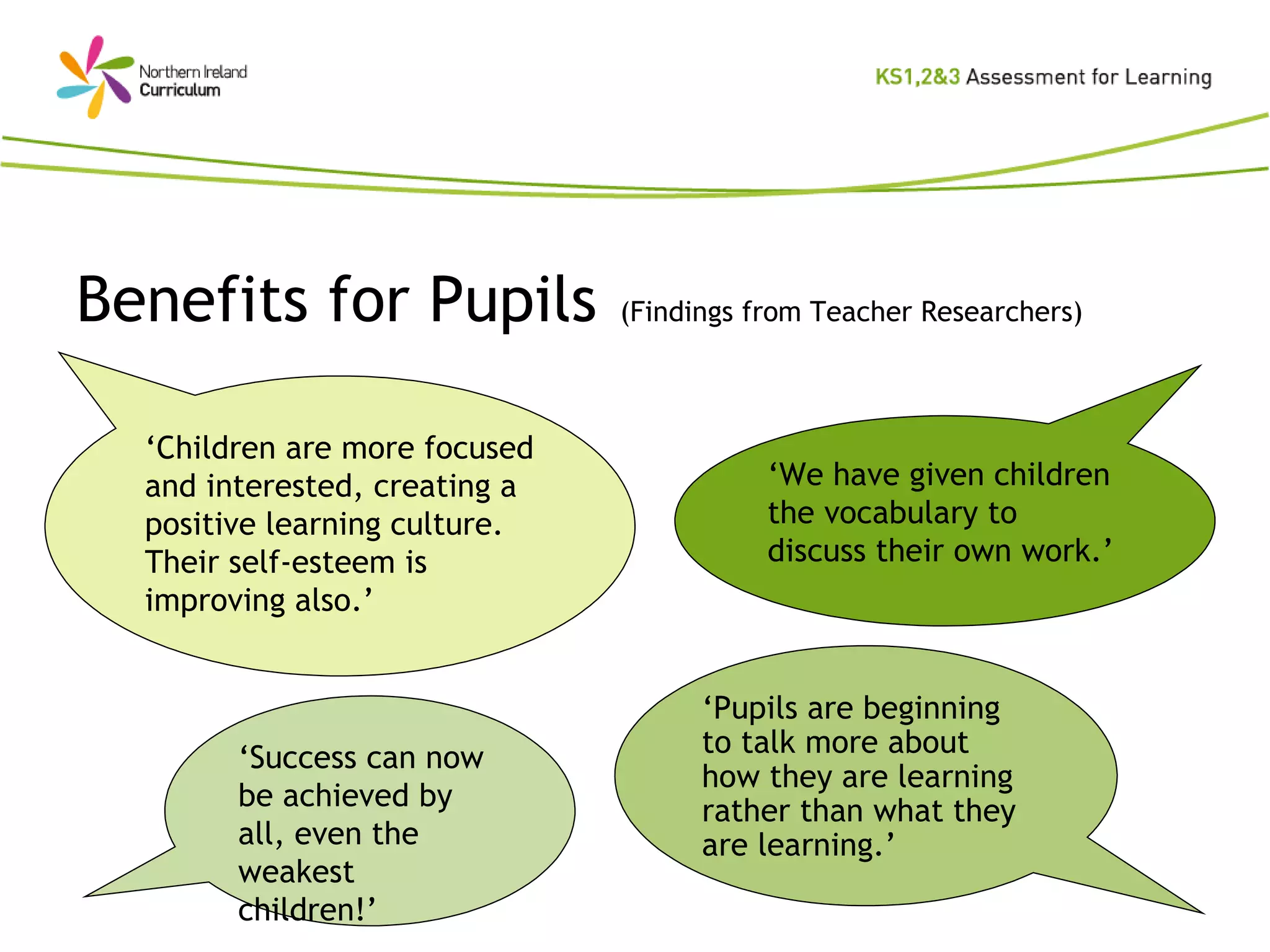 Benefits for Pupils   (Findings from Teacher Researchers) ‘ Children are more focused and interested, creating a positive learning culture.  Their self-esteem is improving also.’ ‘ We have given children the vocabulary to discuss their own work.’ ‘ Success can now be achieved by all, even the weakest children!’ ‘ Pupils are beginning to talk more about how they are learning rather than what they are learning.’ 