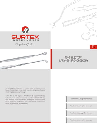 TL
Surtex Laryngology Instruments are precision crafted to help you minimize
trauma when operating on or near delicate vocal cords during laryngeal surgery,
microlaryngeal surgery and phonosurgery.
Surtex offers a wide range of Tonscillectomy & Laryngobronschscopy
Instruments in this field of medicine including but not limited to the following
tonsil dissectors, knives, tonsil elevators, tonsil ligators, gauze packer, tonsil
forceps, tonsil snares, tonsillectomes, tonsil punches, broncho-esophagoscopy
forceps, laryngeal forceps, laryngeal mirrors.
TONSILLECTOMY,
LARYNGO-BRONCHOSCOPY
Tonsillektomie, Laryngo-Bronchoskopie
Tonsilectomía, Laringo-Bronchoscopía
Tonsillectomie, Laryngo-Bronchoscopie
Tonsilectomia, Laringo-Bronchoscopia
 
