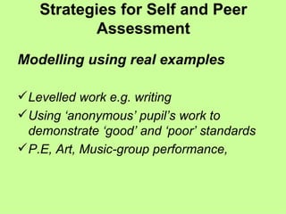 Strategies for Self and Peer Assessment Modelling using real examples Levelled work e.g. writing Using ‘anonymous’ pupil’s work to demonstrate ‘good’ and ‘poor’ standards P.E, Art, Music-group performance,  