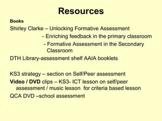 Resources Books Shirley Clarke – Unlocking Formative Assessment - Enriching feedback in the primary classroom   - Formative Assessment in the Secondary    Classroom DTH Library-assessment shelf AAIA booklets KS3 strategy – section on Self/Peer assessment Video / DVD  clips – KS3- ICT lesson on self/peer assessment / music lesson  for criteria based lesson QCA DVD –school assessment 