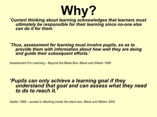 Why? ‘ Current thinking about learning acknowledges that learners must ultimately be responsible for their learning since no-one else can do it for them .’ ‘ Thus, assessment for learning must involve pupils, so as to provide them with information about how well they are doing and guide their subsequent efforts.’ Assessment For Learning – Beyond the Black Box -Black and Wiliam 1999 ‘ Pupils can only achieve a learning goal if they understand that goal and can assess what they need to do to reach it.’ Sadler 1989 – quoted in Working inside the black box, Black and Wiliam 2002 