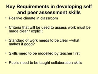 Key Requirements in developing self and peer assessment skills Positive climate in classroom Criteria that will be used to assess work must be made clear / explicit Standard of work needs to be clear –what makes it good? Skills need to be modelled by teacher first Pupils need to be taught collaboration skills 