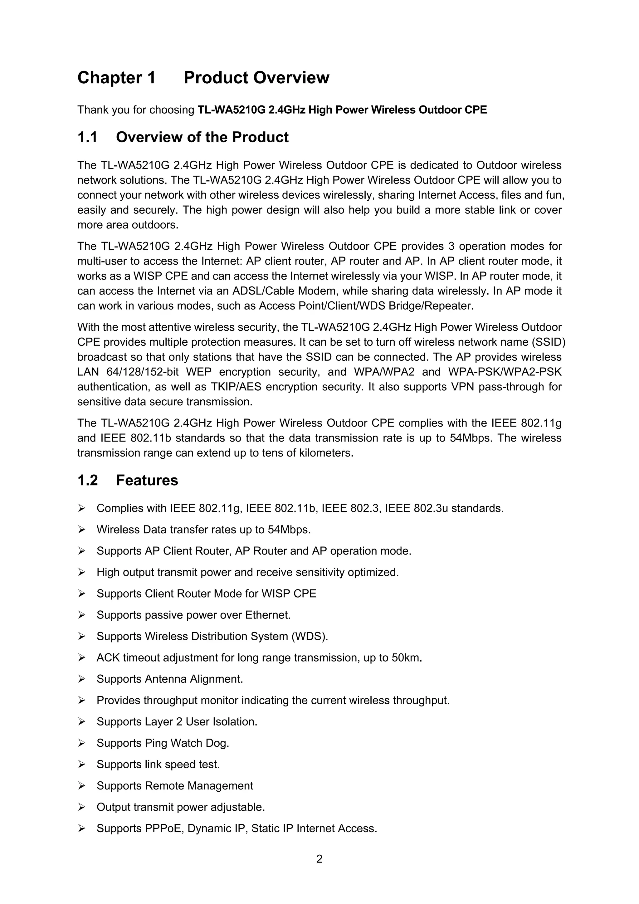 2
Chapter 1 Product Overview
Thank you for choosing TL-WA5210G 2.4GHz High Power Wireless Outdoor CPE
1.1 Overview of the Product
The TL-WA5210G 2.4GHz High Power Wireless Outdoor CPE is dedicated to Outdoor wireless
network solutions. The TL-WA5210G 2.4GHz High Power Wireless Outdoor CPE will allow you to
connect your network with other wireless devices wirelessly, sharing Internet Access, files and fun,
easily and securely. The high power design will also help you build a more stable link or cover
more area outdoors.
The TL-WA5210G 2.4GHz High Power Wireless Outdoor CPE provides 3 operation modes for
multi-user to access the Internet: AP client router, AP router and AP. In AP client router mode, it
works as a WISP CPE and can access the Internet wirelessly via your WISP. In AP router mode, it
can access the Internet via an ADSL/Cable Modem, while sharing data wirelessly. In AP mode it
can work in various modes, such as Access Point/Client/WDS Bridge/Repeater.
With the most attentive wireless security, the TL-WA5210G 2.4GHz High Power Wireless Outdoor
CPE provides multiple protection measures. It can be set to turn off wireless network name (SSID)
broadcast so that only stations that have the SSID can be connected. The AP provides wireless
LAN 64/128/152-bit WEP encryption security, and WPA/WPA2 and WPA-PSK/WPA2-PSK
authentication, as well as TKIP/AES encryption security. It also supports VPN pass-through for
sensitive data secure transmission.
The TL-WA5210G 2.4GHz High Power Wireless Outdoor CPE complies with the IEEE 802.11g
and IEEE 802.11b standards so that the data transmission rate is up to 54Mbps. The wireless
transmission range can extend up to tens of kilometers.
1.2 Features
Complies with IEEE 802.11g, IEEE 802.11b, IEEE 802.3, IEEE 802.3u standards.
Wireless Data transfer rates up to 54Mbps.
Supports AP Client Router, AP Router and AP operation mode.
High output transmit power and receive sensitivity optimized.
Supports Client Router Mode for WISP CPE
Supports passive power over Ethernet.
Supports Wireless Distribution System (WDS).
ACK timeout adjustment for long range transmission, up to 50km.
Supports Antenna Alignment.
Provides throughput monitor indicating the current wireless throughput.
Supports Layer 2 User Isolation.
Supports Ping Watch Dog.
Supports link speed test.
Supports Remote Management
Output transmit power adjustable.
Supports PPPoE, Dynamic IP, Static IP Internet Access.
 