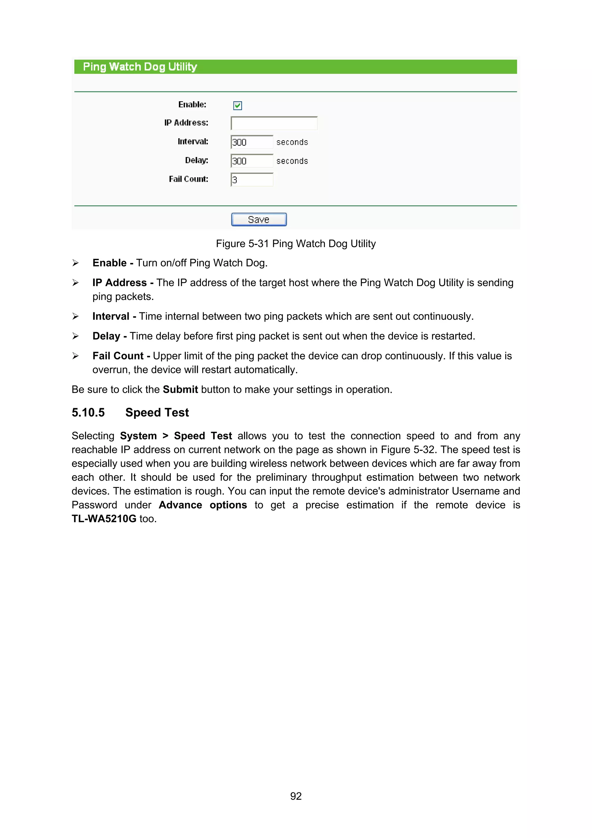 92
Figure 5-31 Ping Watch Dog Utility
Enable - Turn on/off Ping Watch Dog.
IP Address - The IP address of the target host where the Ping Watch Dog Utility is sending
ping packets.
Interval - Time internal between two ping packets which are sent out continuously.
Delay - Time delay before first ping packet is sent out when the device is restarted.
Fail Count - Upper limit of the ping packet the device can drop continuously. If this value is
overrun, the device will restart automatically.
Be sure to click the Submit button to make your settings in operation.
5.10.5 Speed Test
Selecting System > Speed Test allows you to test the connection speed to and from any
reachable IP address on current network on the page as shown in Figure 5-32. The speed test is
especially used when you are building wireless network between devices which are far away from
each other. It should be used for the preliminary throughput estimation between two network
devices. The estimation is rough. You can input the remote device's administrator Username and
Password under Advance options to get a precise estimation if the remote device is
TL-WA5210G too.
 