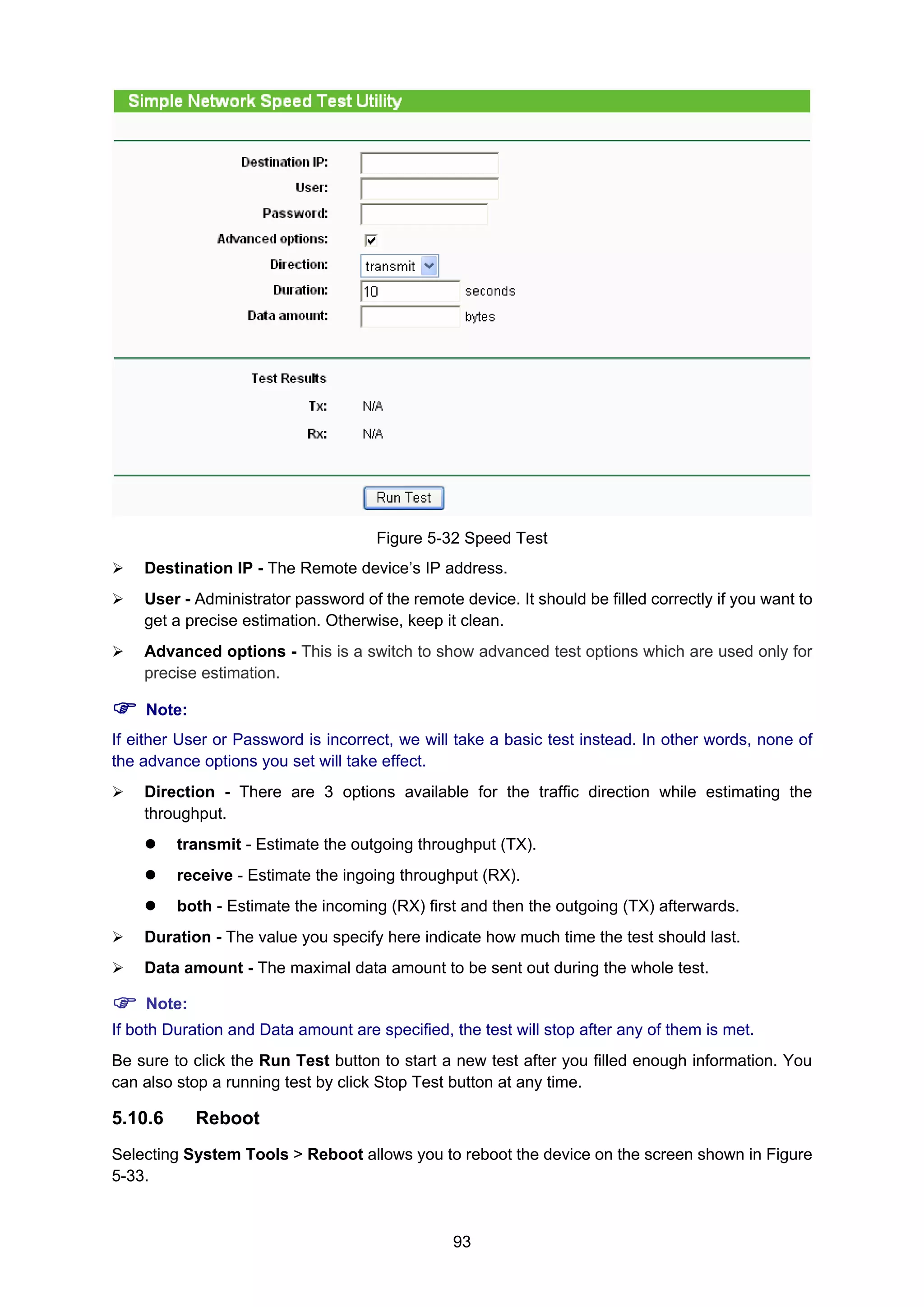 93
Figure 5-32 Speed Test
Destination IP - The Remote device’s IP address.
User - Administrator password of the remote device. It should be filled correctly if you want to
get a precise estimation. Otherwise, keep it clean.
Advanced options - This is a switch to show advanced test options which are used only for
precise estimation.
Note:
If either User or Password is incorrect, we will take a basic test instead. In other words, none of
the advance options you set will take effect.
Direction - There are 3 options available for the traffic direction while estimating the
throughput.
transmit - Estimate the outgoing throughput (TX).
receive - Estimate the ingoing throughput (RX).
both - Estimate the incoming (RX) first and then the outgoing (TX) afterwards.
Duration - The value you specify here indicate how much time the test should last.
Data amount - The maximal data amount to be sent out during the whole test.
Note:
If both Duration and Data amount are specified, the test will stop after any of them is met.
Be sure to click the Run Test button to start a new test after you filled enough information. You
can also stop a running test by click Stop Test button at any time.
5.10.6 Reboot
Selecting System Tools > Reboot allows you to reboot the device on the screen shown in Figure
5-33.
 