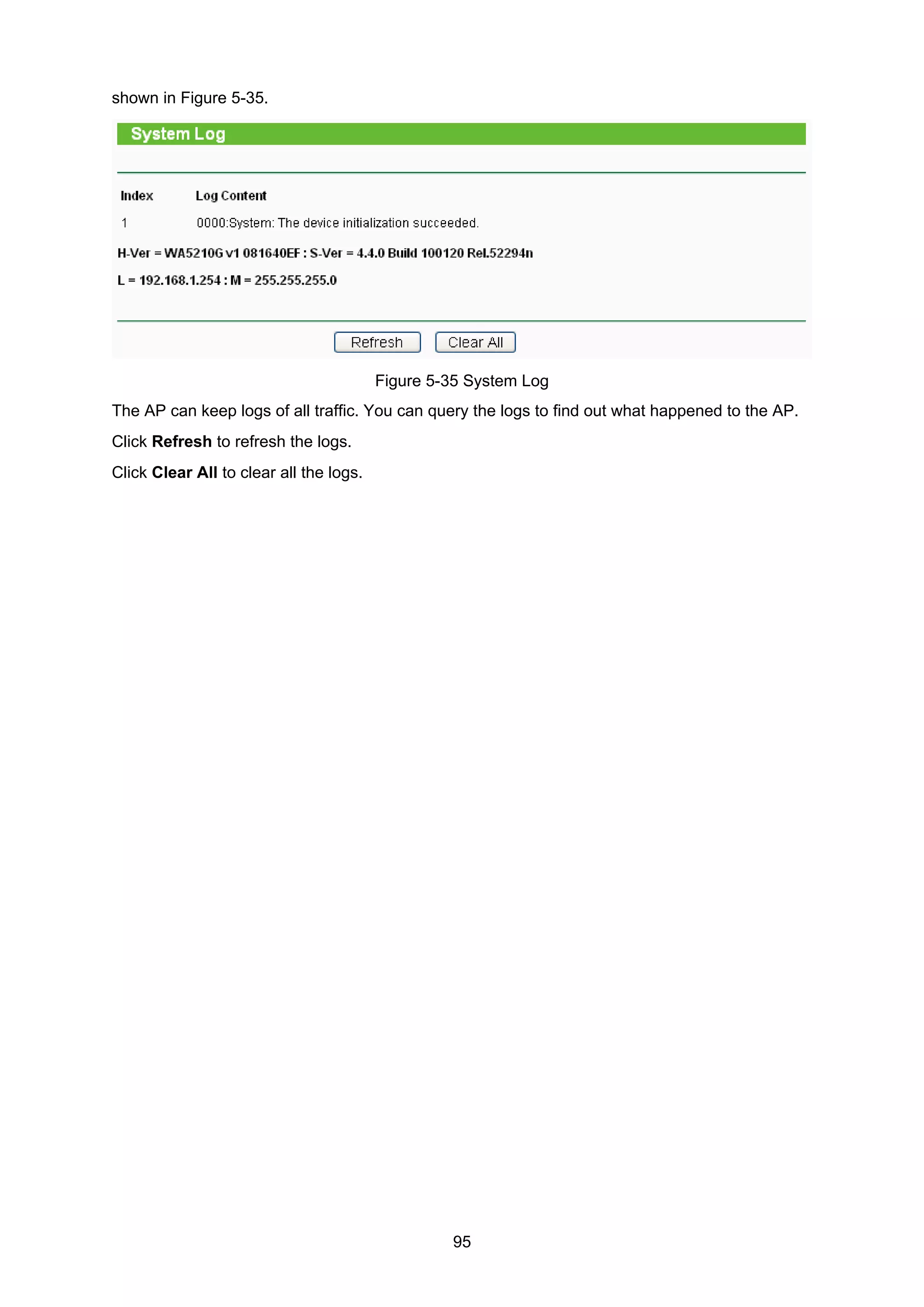 95
shown in Figure 5-35.
Figure 5-35 System Log
The AP can keep logs of all traffic. You can query the logs to find out what happened to the AP.
Click Refresh to refresh the logs.
Click Clear All to clear all the logs.
 