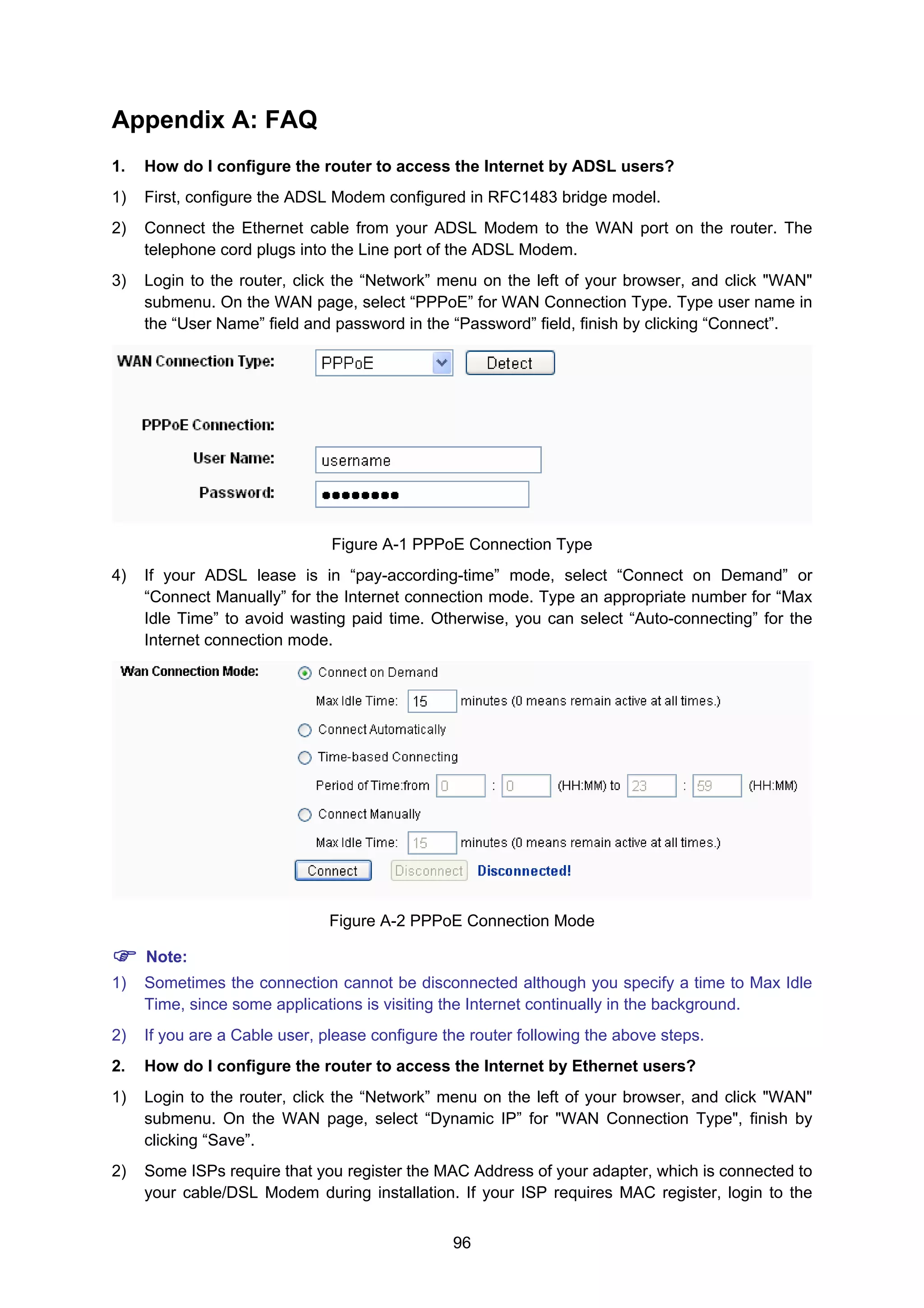 96
Appendix A: FAQ
1. How do I configure the router to access the Internet by ADSL users?
1) First, configure the ADSL Modem configured in RFC1483 bridge model.
2) Connect the Ethernet cable from your ADSL Modem to the WAN port on the router. The
telephone cord plugs into the Line port of the ADSL Modem.
3) Login to the router, click the “Network” menu on the left of your browser, and click "WAN"
submenu. On the WAN page, select “PPPoE” for WAN Connection Type. Type user name in
the “User Name” field and password in the “Password” field, finish by clicking “Connect”.
Figure A-1 PPPoE Connection Type
4) If your ADSL lease is in “pay-according-time” mode, select “Connect on Demand” or
“Connect Manually” for the Internet connection mode. Type an appropriate number for “Max
Idle Time” to avoid wasting paid time. Otherwise, you can select “Auto-connecting” for the
Internet connection mode.
Figure A-2 PPPoE Connection Mode
Note:
1) Sometimes the connection cannot be disconnected although you specify a time to Max Idle
Time, since some applications is visiting the Internet continually in the background.
2) If you are a Cable user, please configure the router following the above steps.
2. How do I configure the router to access the Internet by Ethernet users?
1) Login to the router, click the “Network” menu on the left of your browser, and click "WAN"
submenu. On the WAN page, select “Dynamic IP” for "WAN Connection Type", finish by
clicking “Save”.
2) Some ISPs require that you register the MAC Address of your adapter, which is connected to
your cable/DSL Modem during installation. If your ISP requires MAC register, login to the
 