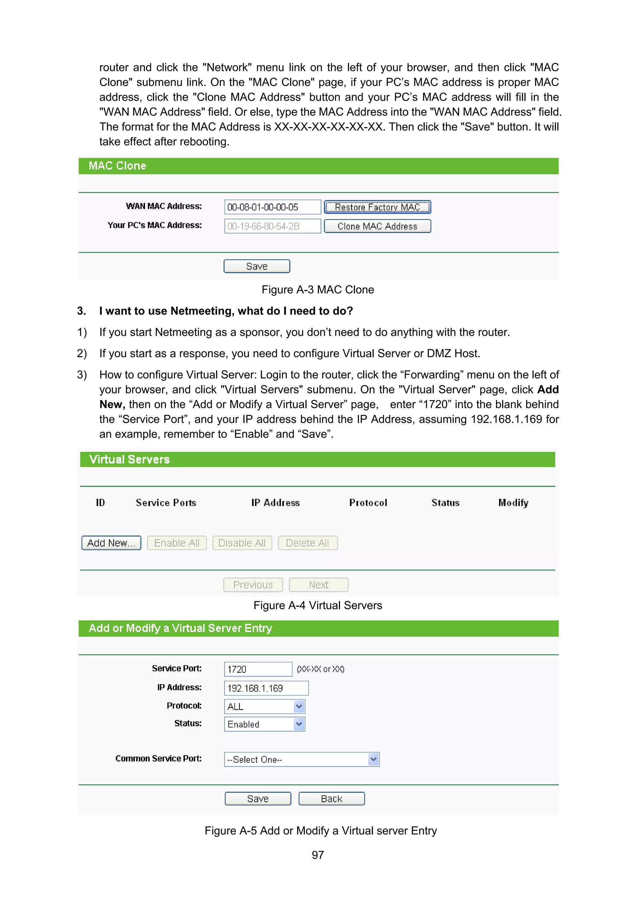 97
router and click the "Network" menu link on the left of your browser, and then click "MAC
Clone" submenu link. On the "MAC Clone" page, if your PC’s MAC address is proper MAC
address, click the "Clone MAC Address" button and your PC’s MAC address will fill in the
"WAN MAC Address" field. Or else, type the MAC Address into the "WAN MAC Address" field.
The format for the MAC Address is XX-XX-XX-XX-XX-XX. Then click the "Save" button. It will
take effect after rebooting.
Figure A-3 MAC Clone
3. I want to use Netmeeting, what do I need to do?
1) If you start Netmeeting as a sponsor, you don’t need to do anything with the router.
2) If you start as a response, you need to configure Virtual Server or DMZ Host.
3) How to configure Virtual Server: Login to the router, click the “Forwarding” menu on the left of
your browser, and click "Virtual Servers" submenu. On the "Virtual Server" page, click Add
New, then on the “Add or Modify a Virtual Server” page, enter “1720” into the blank behind
the “Service Port”, and your IP address behind the IP Address, assuming 192.168.1.169 for
an example, remember to “Enable” and “Save”.
Figure A-4 Virtual Servers
Figure A-5 Add or Modify a Virtual server Entry
 