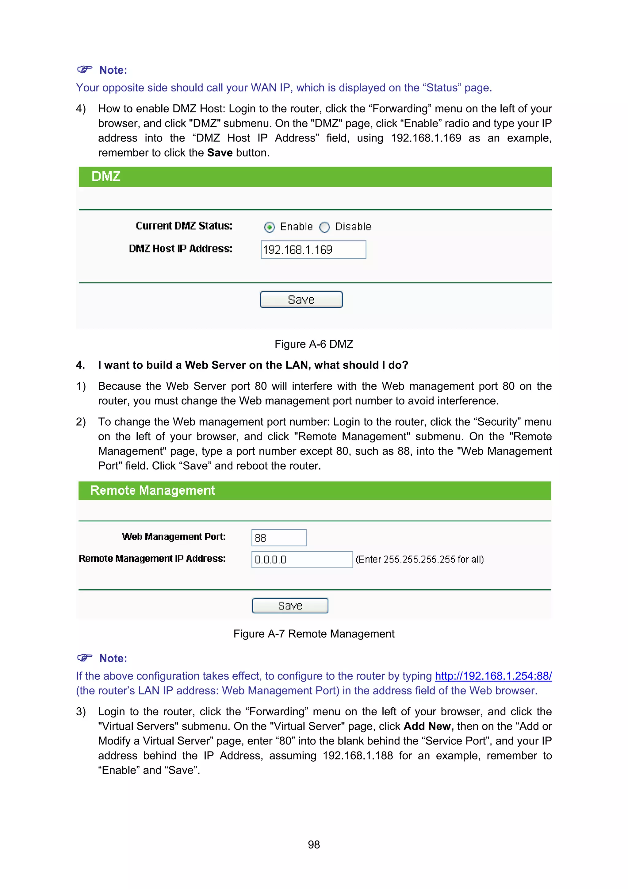 98
Note:
Your opposite side should call your WAN IP, which is displayed on the “Status” page.
4) How to enable DMZ Host: Login to the router, click the “Forwarding” menu on the left of your
browser, and click "DMZ" submenu. On the "DMZ" page, click “Enable” radio and type your IP
address into the “DMZ Host IP Address” field, using 192.168.1.169 as an example,
remember to click the Save button.
Figure A-6 DMZ
4. I want to build a Web Server on the LAN, what should I do?
1) Because the Web Server port 80 will interfere with the Web management port 80 on the
router, you must change the Web management port number to avoid interference.
2) To change the Web management port number: Login to the router, click the “Security” menu
on the left of your browser, and click "Remote Management" submenu. On the "Remote
Management" page, type a port number except 80, such as 88, into the "Web Management
Port" field. Click “Save” and reboot the router.
Figure A-7 Remote Management
Note:
If the above configuration takes effect, to configure to the router by typing http://192.168.1.254:88/
(the router’s LAN IP address: Web Management Port) in the address field of the Web browser.
3) Login to the router, click the “Forwarding” menu on the left of your browser, and click the
"Virtual Servers" submenu. On the "Virtual Server" page, click Add New, then on the “Add or
Modify a Virtual Server” page, enter “80” into the blank behind the “Service Port”, and your IP
address behind the IP Address, assuming 192.168.1.188 for an example, remember to
“Enable” and “Save”.
 