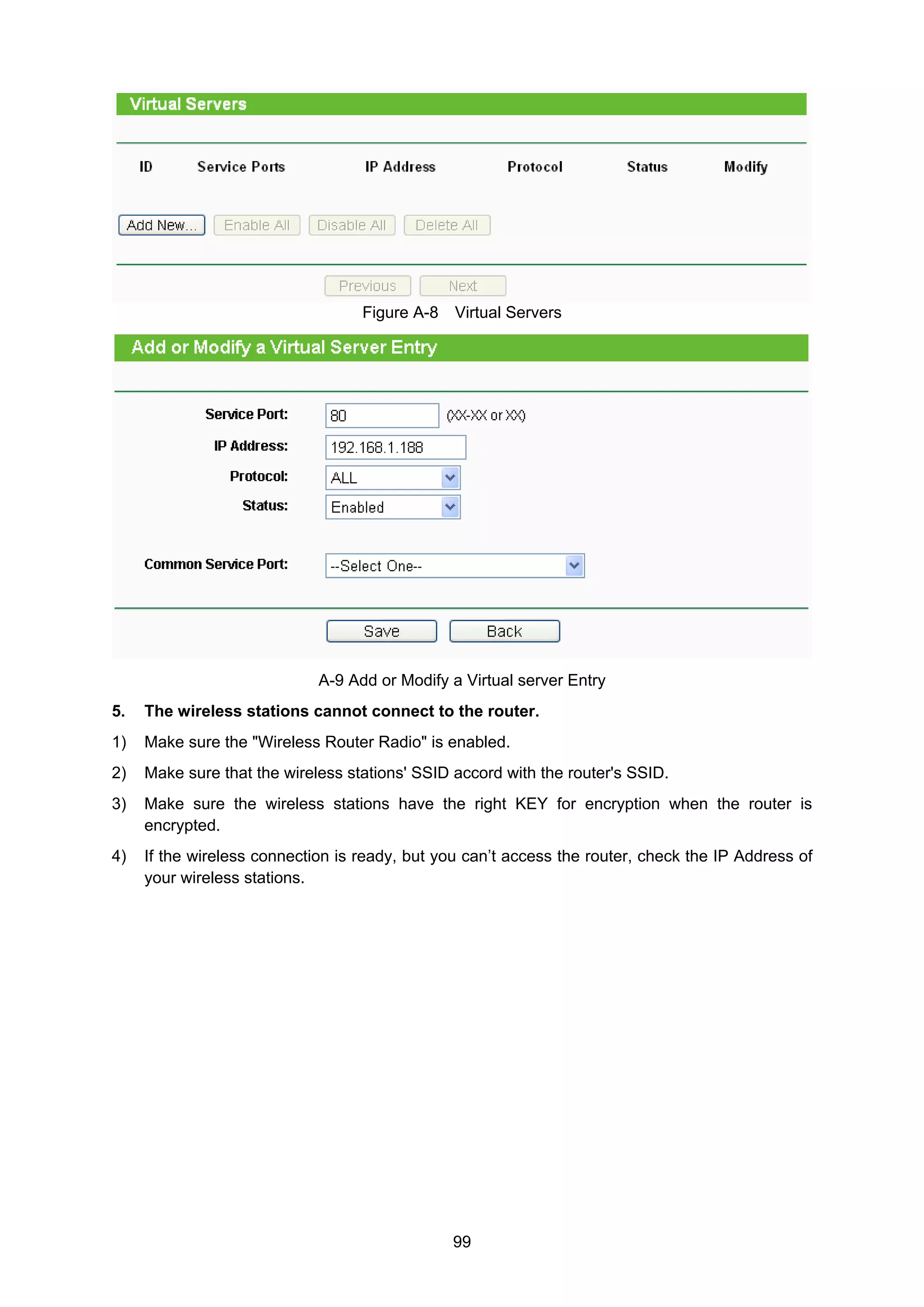 99
Figure A-8 Virtual Servers
A-9 Add or Modify a Virtual server Entry
5. The wireless stations cannot connect to the router.
1) Make sure the "Wireless Router Radio" is enabled.
2) Make sure that the wireless stations' SSID accord with the router's SSID.
3) Make sure the wireless stations have the right KEY for encryption when the router is
encrypted.
4) If the wireless connection is ready, but you can’t access the router, check the IP Address of
your wireless stations.
 