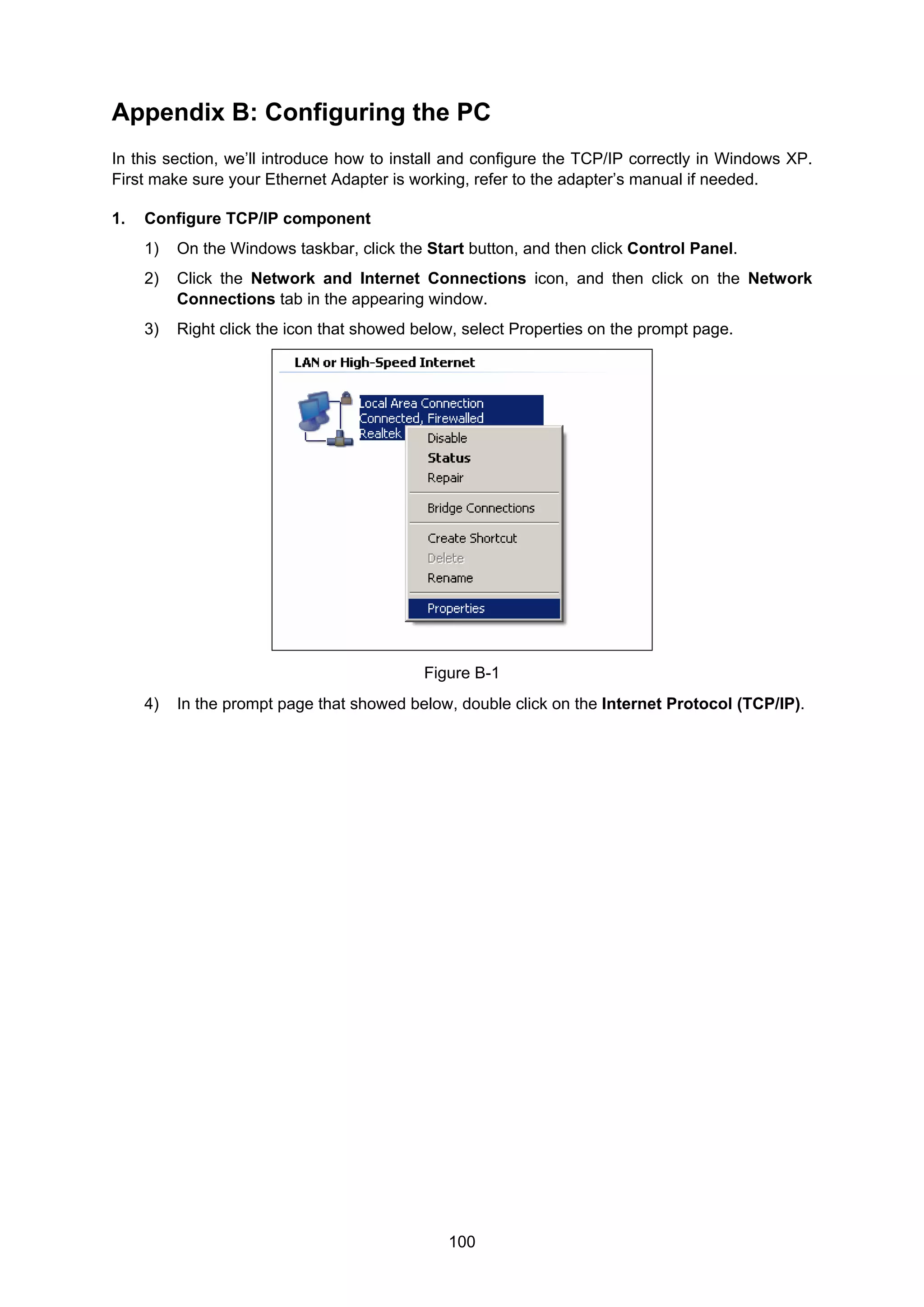 100
Appendix B: Configuring the PC
In this section, we’ll introduce how to install and configure the TCP/IP correctly in Windows XP.
First make sure your Ethernet Adapter is working, refer to the adapter’s manual if needed.
1. Configure TCP/IP component
1) On the Windows taskbar, click the Start button, and then click Control Panel.
2) Click the Network and Internet Connections icon, and then click on the Network
Connections tab in the appearing window.
3) Right click the icon that showed below, select Properties on the prompt page.
Figure B-1
4) In the prompt page that showed below, double click on the Internet Protocol (TCP/IP).
 