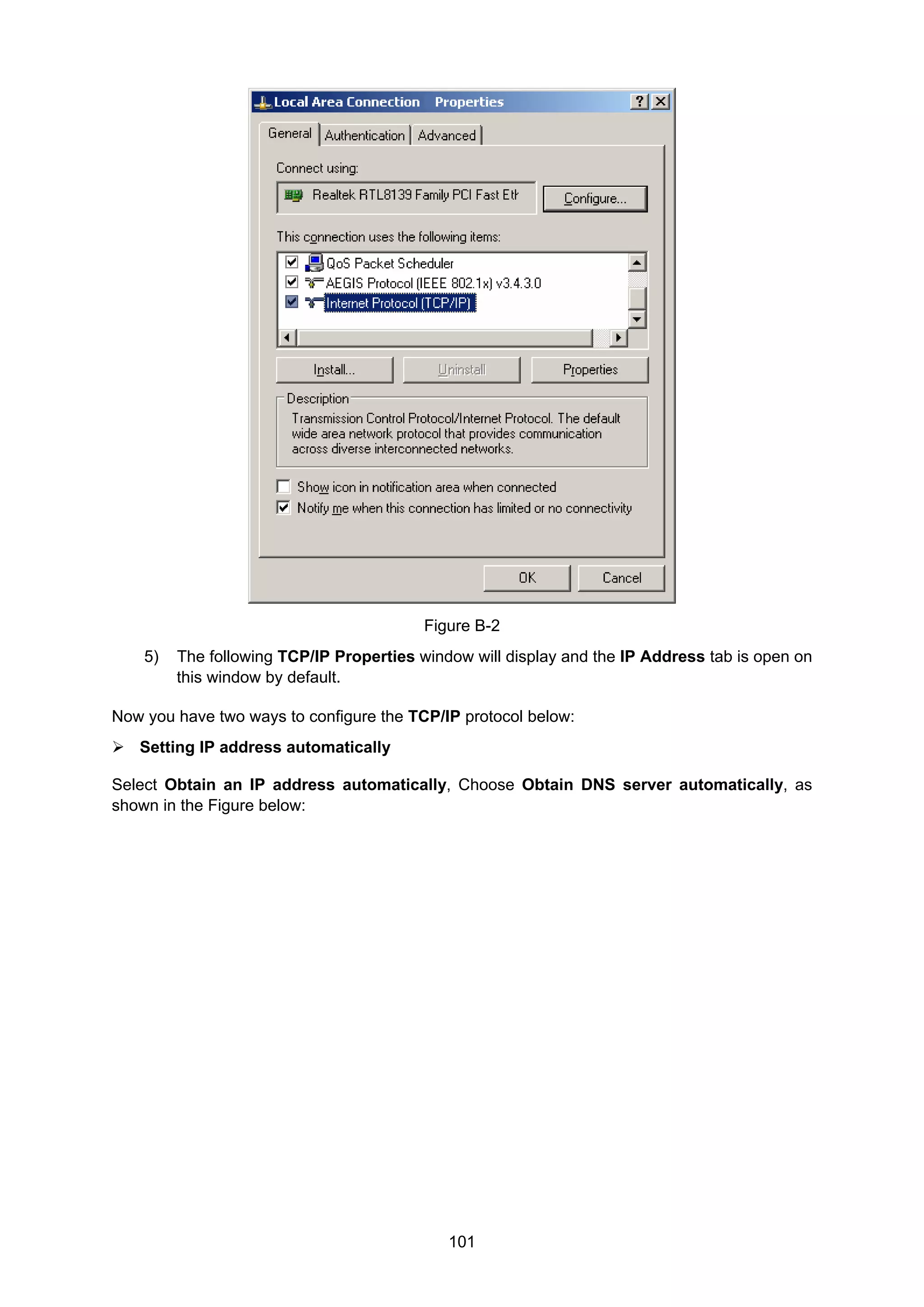101
Figure B-2
5) The following TCP/IP Properties window will display and the IP Address tab is open on
this window by default.
Now you have two ways to configure the TCP/IP protocol below:
Setting IP address automatically
Select Obtain an IP address automatically, Choose Obtain DNS server automatically, as
shown in the Figure below:
 