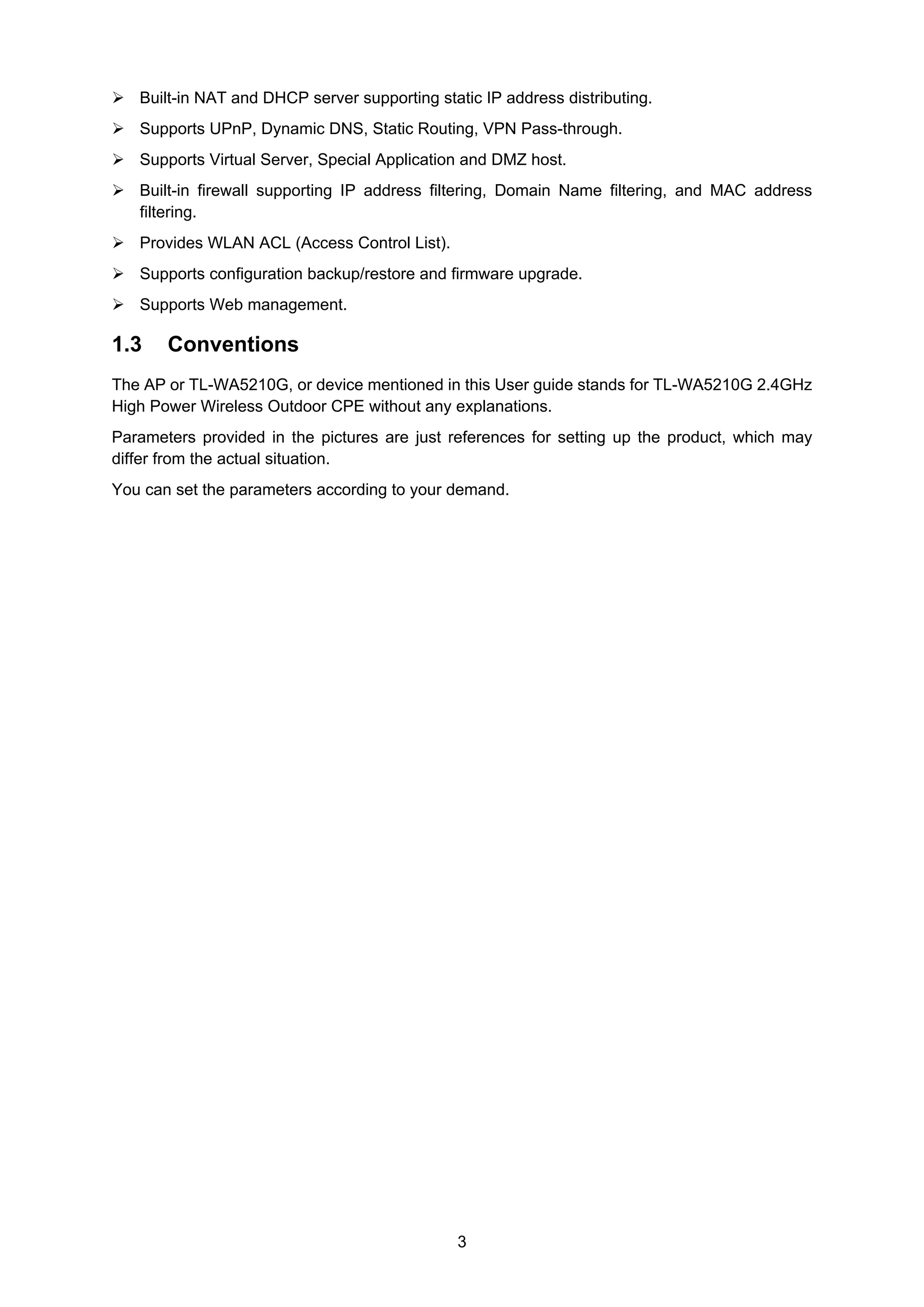3
Built-in NAT and DHCP server supporting static IP address distributing.
Supports UPnP, Dynamic DNS, Static Routing, VPN Pass-through.
Supports Virtual Server, Special Application and DMZ host.
Built-in firewall supporting IP address filtering, Domain Name filtering, and MAC address
filtering.
Provides WLAN ACL (Access Control List).
Supports configuration backup/restore and firmware upgrade.
Supports Web management.
1.3 Conventions
The AP or TL-WA5210G, or device mentioned in this User guide stands for TL-WA5210G 2.4GHz
High Power Wireless Outdoor CPE without any explanations.
Parameters provided in the pictures are just references for setting up the product, which may
differ from the actual situation.
You can set the parameters according to your demand.
 