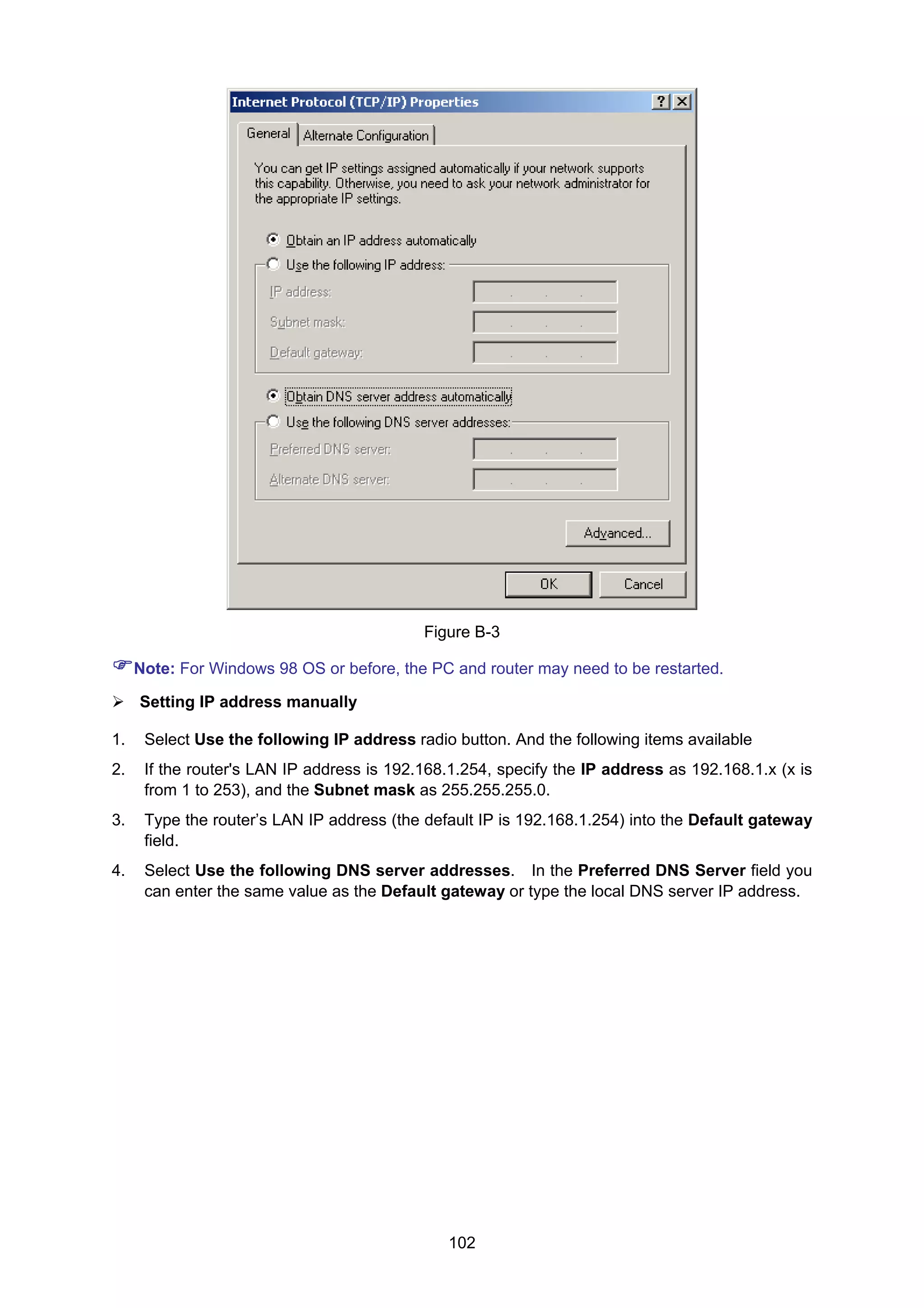102
Figure B-3
Note: For Windows 98 OS or before, the PC and router may need to be restarted.
Setting IP address manually
1. Select Use the following IP address radio button. And the following items available
2. If the router's LAN IP address is 192.168.1.254, specify the IP address as 192.168.1.x (x is
from 1 to 253), and the Subnet mask as 255.255.255.0.
3. Type the router’s LAN IP address (the default IP is 192.168.1.254) into the Default gateway
field.
4. Select Use the following DNS server addresses. In the Preferred DNS Server field you
can enter the same value as the Default gateway or type the local DNS server IP address.
 