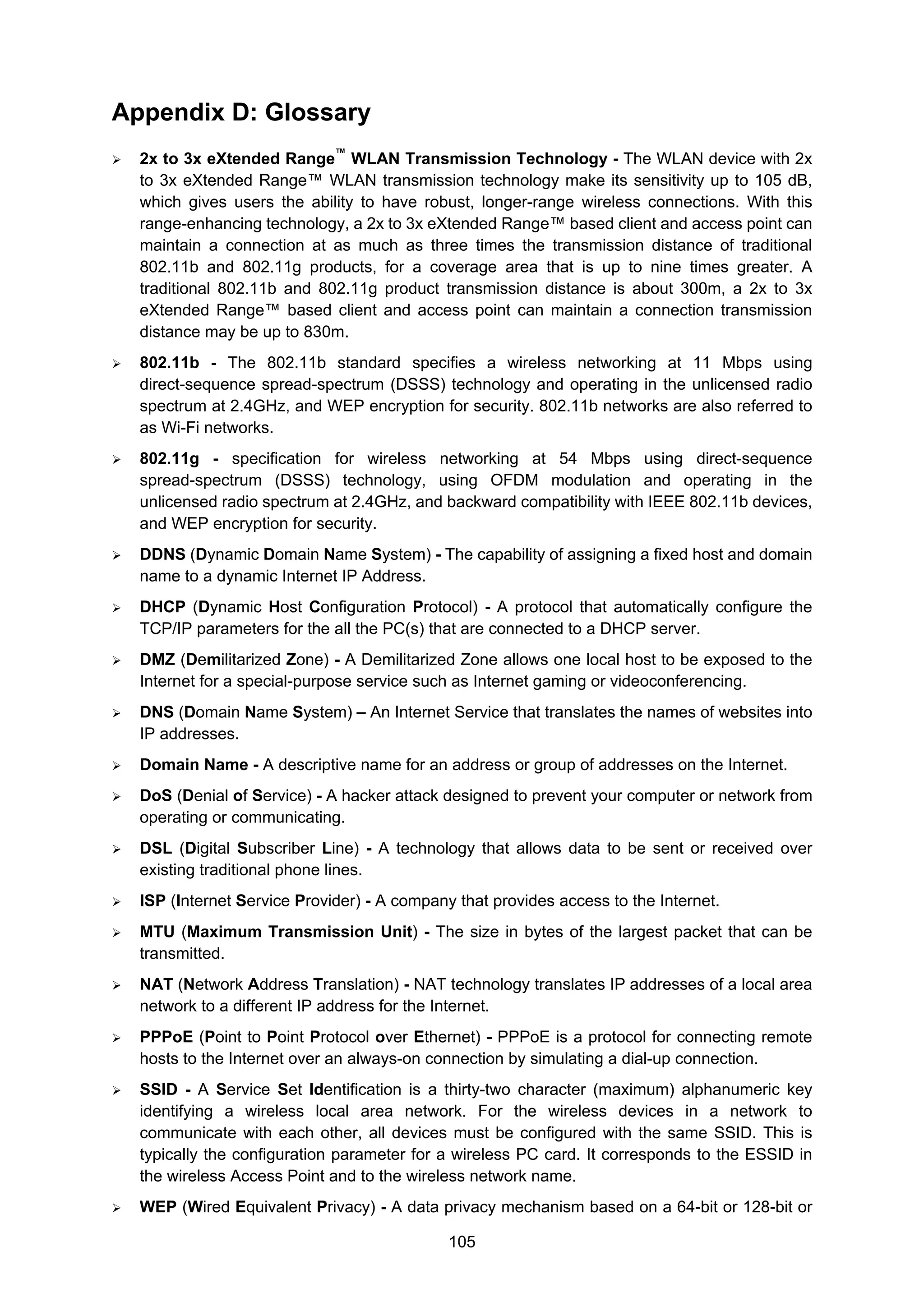 105
Appendix D: Glossary
2x to 3x eXtended Range™
WLAN Transmission Technology - The WLAN device with 2x
to 3x eXtended Range™ WLAN transmission technology make its sensitivity up to 105 dB,
which gives users the ability to have robust, longer-range wireless connections. With this
range-enhancing technology, a 2x to 3x eXtended Range™ based client and access point can
maintain a connection at as much as three times the transmission distance of traditional
802.11b and 802.11g products, for a coverage area that is up to nine times greater. A
traditional 802.11b and 802.11g product transmission distance is about 300m, a 2x to 3x
eXtended Range™ based client and access point can maintain a connection transmission
distance may be up to 830m.
802.11b - The 802.11b standard specifies a wireless networking at 11 Mbps using
direct-sequence spread-spectrum (DSSS) technology and operating in the unlicensed radio
spectrum at 2.4GHz, and WEP encryption for security. 802.11b networks are also referred to
as Wi-Fi networks.
802.11g - specification for wireless networking at 54 Mbps using direct-sequence
spread-spectrum (DSSS) technology, using OFDM modulation and operating in the
unlicensed radio spectrum at 2.4GHz, and backward compatibility with IEEE 802.11b devices,
and WEP encryption for security.
DDNS (Dynamic Domain Name System) - The capability of assigning a fixed host and domain
name to a dynamic Internet IP Address.
DHCP (Dynamic Host Configuration Protocol) - A protocol that automatically configure the
TCP/IP parameters for the all the PC(s) that are connected to a DHCP server.
DMZ (Demilitarized Zone) - A Demilitarized Zone allows one local host to be exposed to the
Internet for a special-purpose service such as Internet gaming or videoconferencing.
DNS (Domain Name System) – An Internet Service that translates the names of websites into
IP addresses.
Domain Name - A descriptive name for an address or group of addresses on the Internet.
DoS (Denial of Service) - A hacker attack designed to prevent your computer or network from
operating or communicating.
DSL (Digital Subscriber Line) - A technology that allows data to be sent or received over
existing traditional phone lines.
ISP (Internet Service Provider) - A company that provides access to the Internet.
MTU (Maximum Transmission Unit) - The size in bytes of the largest packet that can be
transmitted.
NAT (Network Address Translation) - NAT technology translates IP addresses of a local area
network to a different IP address for the Internet.
PPPoE (Point to Point Protocol over Ethernet) - PPPoE is a protocol for connecting remote
hosts to the Internet over an always-on connection by simulating a dial-up connection.
SSID - A Service Set Identification is a thirty-two character (maximum) alphanumeric key
identifying a wireless local area network. For the wireless devices in a network to
communicate with each other, all devices must be configured with the same SSID. This is
typically the configuration parameter for a wireless PC card. It corresponds to the ESSID in
the wireless Access Point and to the wireless network name.
WEP (Wired Equivalent Privacy) - A data privacy mechanism based on a 64-bit or 128-bit or
 