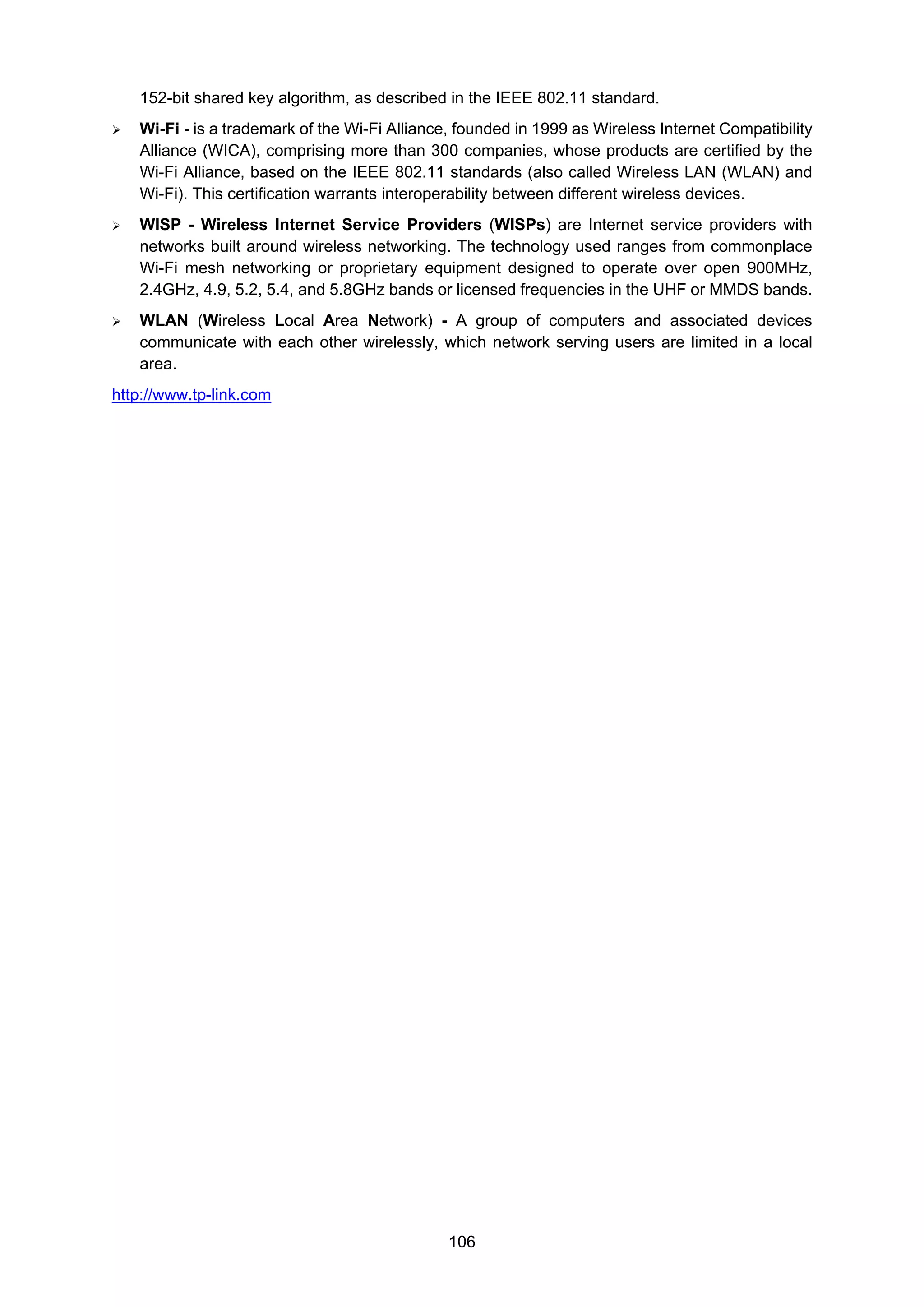 106
152-bit shared key algorithm, as described in the IEEE 802.11 standard.
Wi-Fi - is a trademark of the Wi-Fi Alliance, founded in 1999 as Wireless Internet Compatibility
Alliance (WICA), comprising more than 300 companies, whose products are certified by the
Wi-Fi Alliance, based on the IEEE 802.11 standards (also called Wireless LAN (WLAN) and
Wi-Fi). This certification warrants interoperability between different wireless devices.
WISP - Wireless Internet Service Providers (WISPs) are Internet service providers with
networks built around wireless networking. The technology used ranges from commonplace
Wi-Fi mesh networking or proprietary equipment designed to operate over open 900MHz,
2.4GHz, 4.9, 5.2, 5.4, and 5.8GHz bands or licensed frequencies in the UHF or MMDS bands.
WLAN (Wireless Local Area Network) - A group of computers and associated devices
communicate with each other wirelessly, which network serving users are limited in a local
area.
http://www.tp-link.com
 