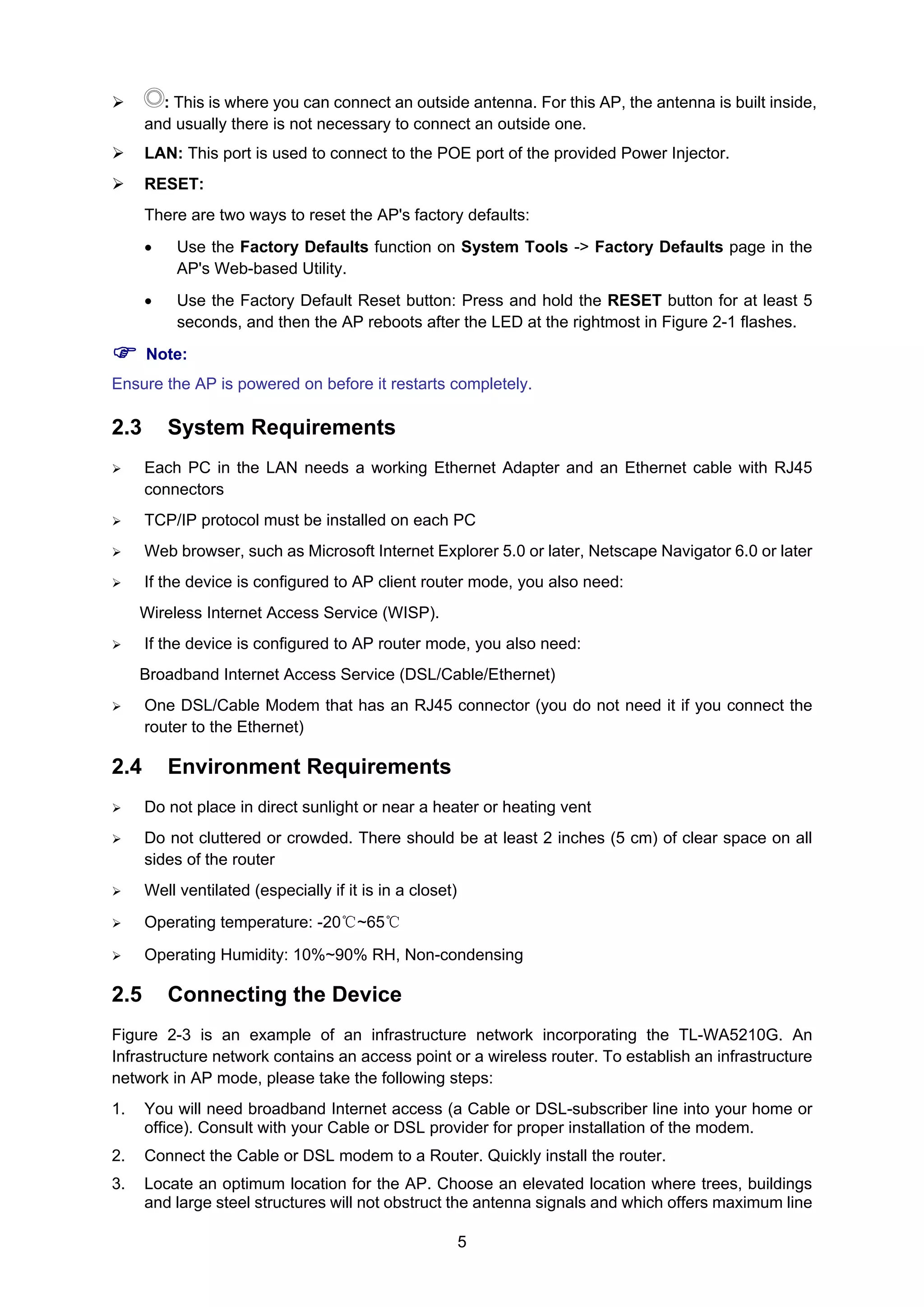 5
: This is where you can connect an outside antenna. For this AP, the antenna is built inside,
and usually there is not necessary to connect an outside one.
LAN: This port is used to connect to the POE port of the provided Power Injector.
RESET:
There are two ways to reset the AP's factory defaults:
• Use the Factory Defaults function on System Tools -> Factory Defaults page in the
AP's Web-based Utility.
• Use the Factory Default Reset button: Press and hold the RESET button for at least 5
seconds, and then the AP reboots after the LED at the rightmost in Figure 2-1 flashes.
Note:
Ensure the AP is powered on before it restarts completely.
2.3 System Requirements
Each PC in the LAN needs a working Ethernet Adapter and an Ethernet cable with RJ45
connectors
TCP/IP protocol must be installed on each PC
Web browser, such as Microsoft Internet Explorer 5.0 or later, Netscape Navigator 6.0 or later
If the device is configured to AP client router mode, you also need:
Wireless Internet Access Service (WISP).
If the device is configured to AP router mode, you also need:
Broadband Internet Access Service (DSL/Cable/Ethernet)
One DSL/Cable Modem that has an RJ45 connector (you do not need it if you connect the
router to the Ethernet)
2.4 Environment Requirements
Do not place in direct sunlight or near a heater or heating vent
Do not cluttered or crowded. There should be at least 2 inches (5 cm) of clear space on all
sides of the router
Well ventilated (especially if it is in a closet)
Operating temperature: -20℃~65℃
Operating Humidity: 10%~90% RH, Non-condensing
2.5 Connecting the Device
Figure 2-3 is an example of an infrastructure network incorporating the TL-WA5210G. An
Infrastructure network contains an access point or a wireless router. To establish an infrastructure
network in AP mode, please take the following steps:
1. You will need broadband Internet access (a Cable or DSL-subscriber line into your home or
office). Consult with your Cable or DSL provider for proper installation of the modem.
2. Connect the Cable or DSL modem to a Router. Quickly install the router.
3. Locate an optimum location for the AP. Choose an elevated location where trees, buildings
and large steel structures will not obstruct the antenna signals and which offers maximum line
 