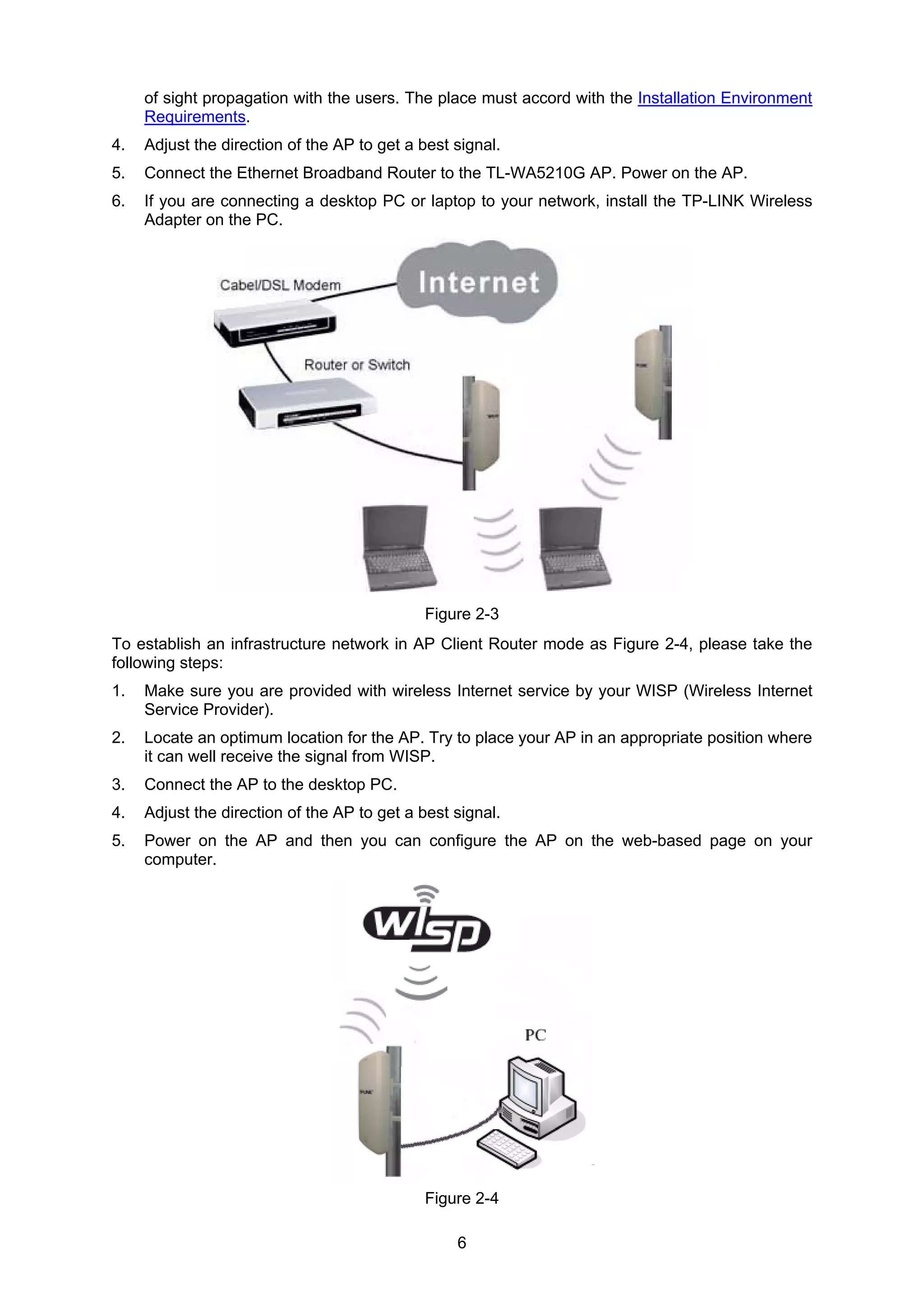 6
of sight propagation with the users. The place must accord with the Installation Environment
Requirements.
4. Adjust the direction of the AP to get a best signal.
5. Connect the Ethernet Broadband Router to the TL-WA5210G AP. Power on the AP.
6. If you are connecting a desktop PC or laptop to your network, install the TP-LINK Wireless
Adapter on the PC.
Figure 2-3
To establish an infrastructure network in AP Client Router mode as Figure 2-4, please take the
following steps:
1. Make sure you are provided with wireless Internet service by your WISP (Wireless Internet
Service Provider).
2. Locate an optimum location for the AP. Try to place your AP in an appropriate position where
it can well receive the signal from WISP.
3. Connect the AP to the desktop PC.
4. Adjust the direction of the AP to get a best signal.
5. Power on the AP and then you can configure the AP on the web-based page on your
computer.
Figure 2-4
 