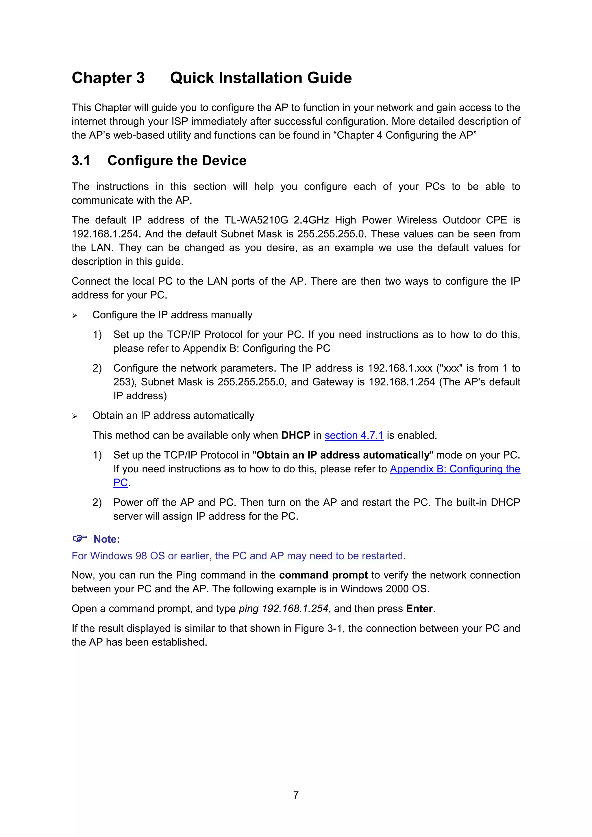 7
Chapter 3 Quick Installation Guide
This Chapter will guide you to configure the AP to function in your network and gain access to the
internet through your ISP immediately after successful configuration. More detailed description of
the AP’s web-based utility and functions can be found in “Chapter 4 Configuring the AP”
3.1 Configure the Device
The instructions in this section will help you configure each of your PCs to be able to
communicate with the AP.
The default IP address of the TL-WA5210G 2.4GHz High Power Wireless Outdoor CPE is
192.168.1.254. And the default Subnet Mask is 255.255.255.0. These values can be seen from
the LAN. They can be changed as you desire, as an example we use the default values for
description in this guide.
Connect the local PC to the LAN ports of the AP. There are then two ways to configure the IP
address for your PC.
Configure the IP address manually
1) Set up the TCP/IP Protocol for your PC. If you need instructions as to how to do this,
please refer to 2Appendix B: Configuring the PC
2) Configure the network parameters. The IP address is 192.168.1.xxx ("xxx" is from 1 to
253), Subnet Mask is 255.255.255.0, and Gateway is 192.168.1.254 (The AP's default
IP address)
Obtain an IP address automatically
This method can be available only when DHCP in section 4.7.1 is enabled.
1) Set up the TCP/IP Protocol in "Obtain an IP address automatically" mode on your PC.
If you need instructions as to how to do this, please refer to Appendix B: Configuring the
PC.
2) Power off the AP and PC. Then turn on the AP and restart the PC. The built-in DHCP
server will assign IP address for the PC.
Note:
For Windows 98 OS or earlier, the PC and AP may need to be restarted.
Now, you can run the Ping command in the command prompt to verify the network connection
between your PC and the AP. The following example is in Windows 2000 OS.
Open a command prompt, and type ping 192.168.1.254, and then press Enter.
If the result displayed is similar to that shown in Figure 3-1, the connection between your PC and
the AP has been established.
 