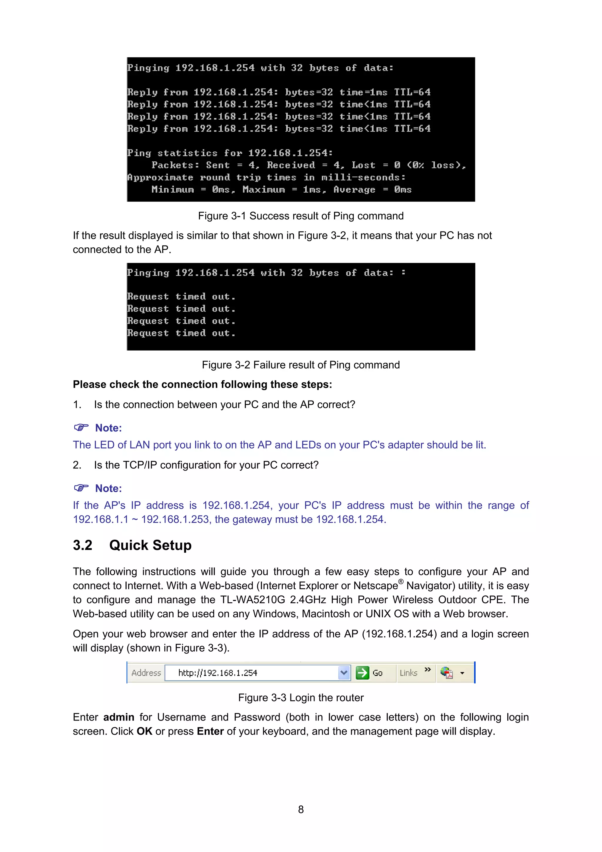 8
Figure 3-1 Success result of Ping command
If the result displayed is similar to that shown in Figure 3-2, it means that your PC has not
connected to the AP.
Figure 3-2 Failure result of Ping command
Please check the connection following these steps:
1. Is the connection between your PC and the AP correct?
Note:
The LED of LAN port you link to on the AP and LEDs on your PC's adapter should be lit.
2. Is the TCP/IP configuration for your PC correct?
Note:
If the AP's IP address is 192.168.1.254, your PC's IP address must be within the range of
192.168.1.1 ~ 192.168.1.253, the gateway must be 192.168.1.254.
3.2 Quick Setup
The following instructions will guide you through a few easy steps to configure your AP and
connect to Internet. With a Web-based (Internet Explorer or Netscape®
Navigator) utility, it is easy
to configure and manage the TL-WA5210G 2.4GHz High Power Wireless Outdoor CPE. The
Web-based utility can be used on any Windows, Macintosh or UNIX OS with a Web browser.
Open your web browser and enter the IP address of the AP (192.168.1.254) and a login screen
will display (shown in Figure 3-3).
Figure 3-3 Login the router
Enter admin for Username and Password (both in lower case letters) on the following login
screen. Click OK or press Enter of your keyboard, and the management page will display.
 