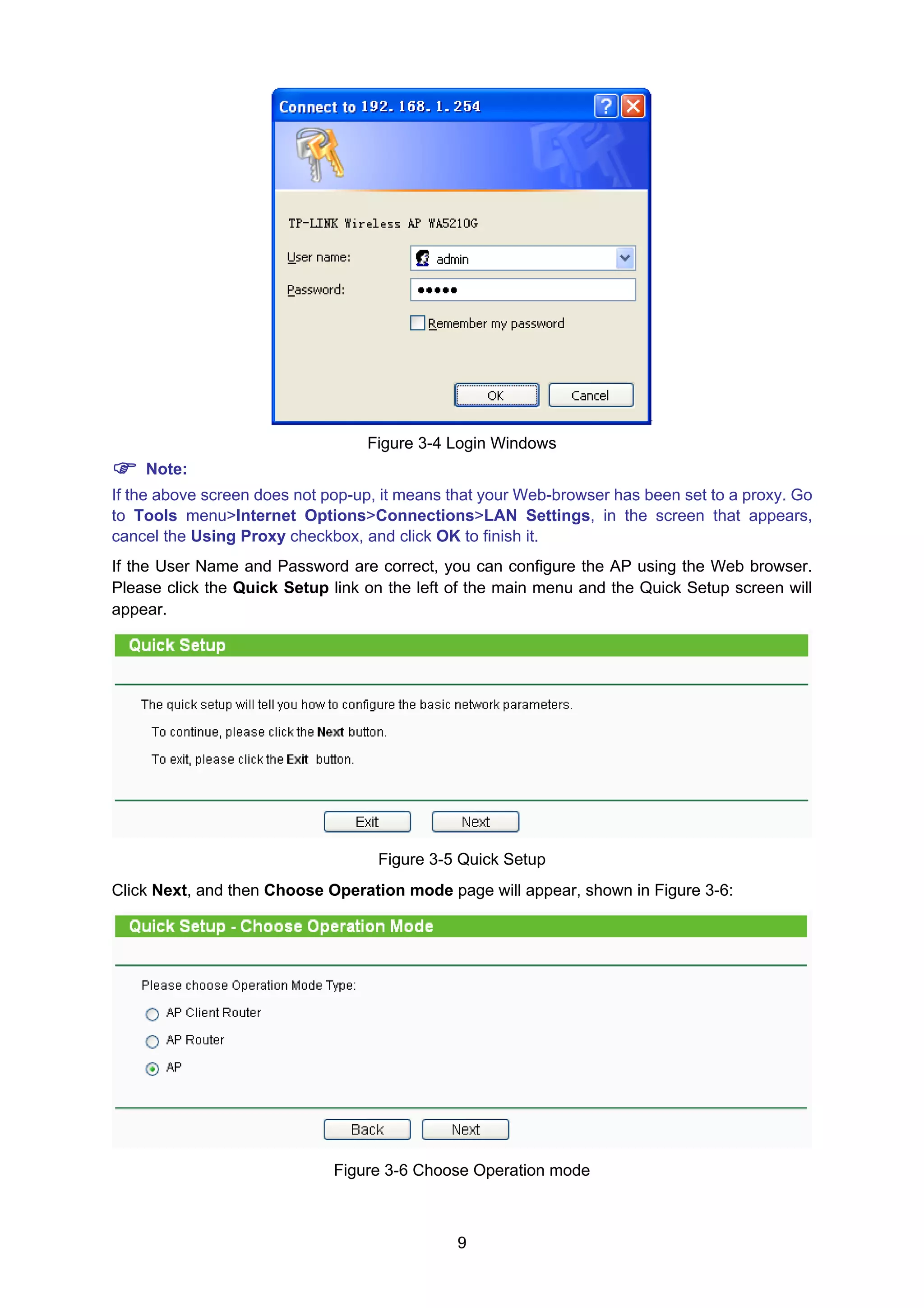 9
Figure 3-4 Login Windows
Note:
If the above screen does not pop-up, it means that your Web-browser has been set to a proxy. Go
to Tools menu>Internet Options>Connections>LAN Settings, in the screen that appears,
cancel the Using Proxy checkbox, and click OK to finish it.
If the User Name and Password are correct, you can configure the AP using the Web browser.
Please click the Quick Setup link on the left of the main menu and the Quick Setup screen will
appear.
Figure 3-5 Quick Setup
Click Next, and then Choose Operation mode page will appear, shown in Figure 3-6:
Figure 3-6 Choose Operation mode
 