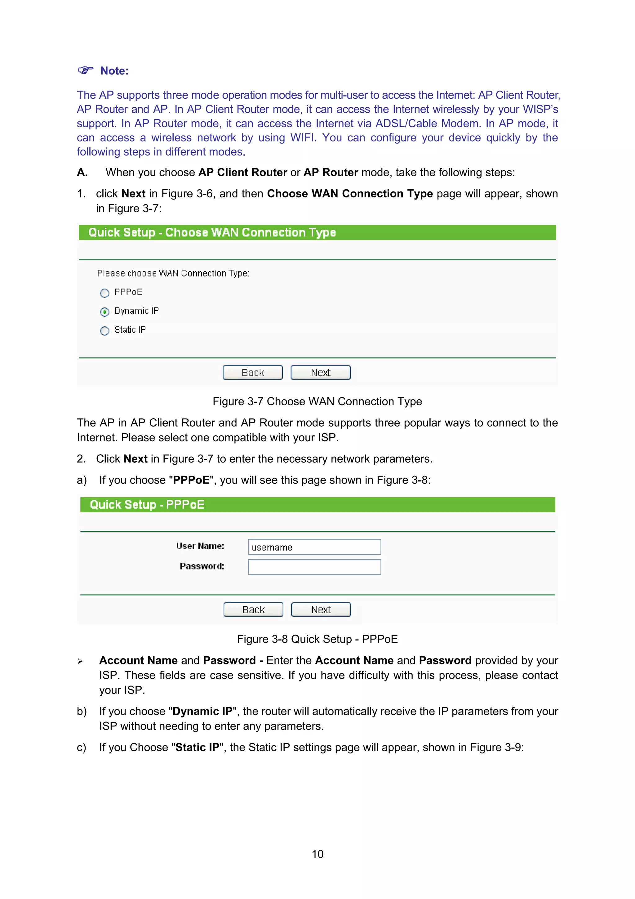 10
Note:
The AP supports three mode operation modes for multi-user to access the Internet: AP Client Router,
AP Router and AP. In AP Client Router mode, it can access the Internet wirelessly by your WISP’s
support. In AP Router mode, it can access the Internet via ADSL/Cable Modem. In AP mode, it
can access a wireless network by using WIFI. You can configure your device quickly by the
following steps in different modes.
A. When you choose AP Client Router or AP Router mode, take the following steps:
1. click Next in Figure 3-6, and then Choose WAN Connection Type page will appear, shown
in Figure 3-7:
Figure 3-7 Choose WAN Connection Type
The AP in AP Client Router and AP Router mode supports three popular ways to connect to the
Internet. Please select one compatible with your ISP.
2. Click Next in Figure 3-7 to enter the necessary network parameters.
a) If you choose "PPPoE", you will see this page shown in Figure 3-8:
Figure 3-8 Quick Setup - PPPoE
Account Name and Password - Enter the Account Name and Password provided by your
ISP. These fields are case sensitive. If you have difficulty with this process, please contact
your ISP.
b) If you choose "Dynamic IP", the router will automatically receive the IP parameters from your
ISP without needing to enter any parameters.
c) If you Choose "Static IP", the Static IP settings page will appear, shown in Figure 3-9:
 