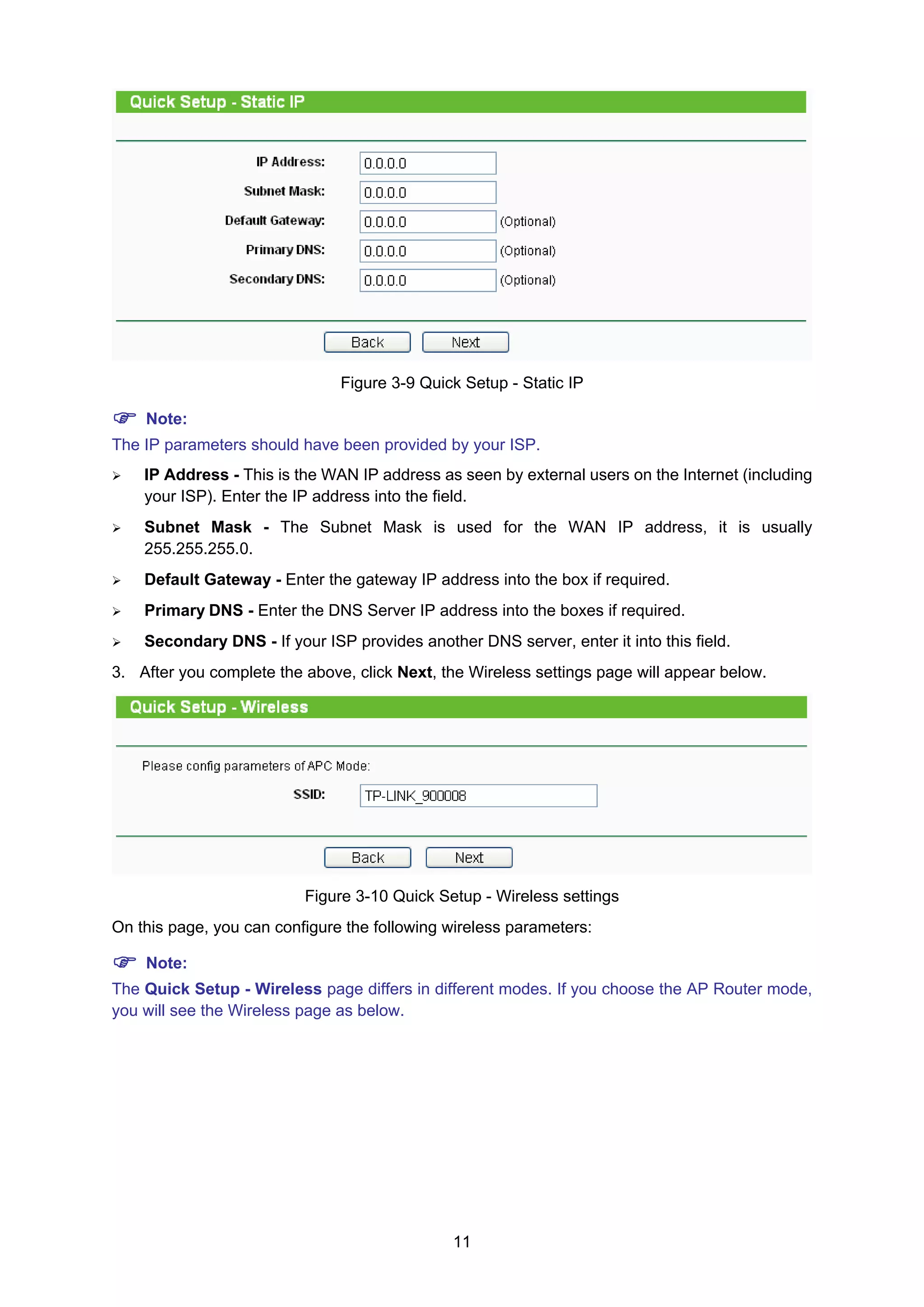 11
Figure 3-9 Quick Setup - Static IP
Note:
The IP parameters should have been provided by your ISP.
IP Address - This is the WAN IP address as seen by external users on the Internet (including
your ISP). Enter the IP address into the field.
Subnet Mask - The Subnet Mask is used for the WAN IP address, it is usually
255.255.255.0.
Default Gateway - Enter the gateway IP address into the box if required.
Primary DNS - Enter the DNS Server IP address into the boxes if required.
Secondary DNS - If your ISP provides another DNS server, enter it into this field.
3. After you complete the above, click Next, the Wireless settings page will appear below.
Figure 3-10 Quick Setup - Wireless settings
On this page, you can configure the following wireless parameters:
Note:
The Quick Setup - Wireless page differs in different modes. If you choose the AP Router mode,
you will see the Wireless page as below.
 