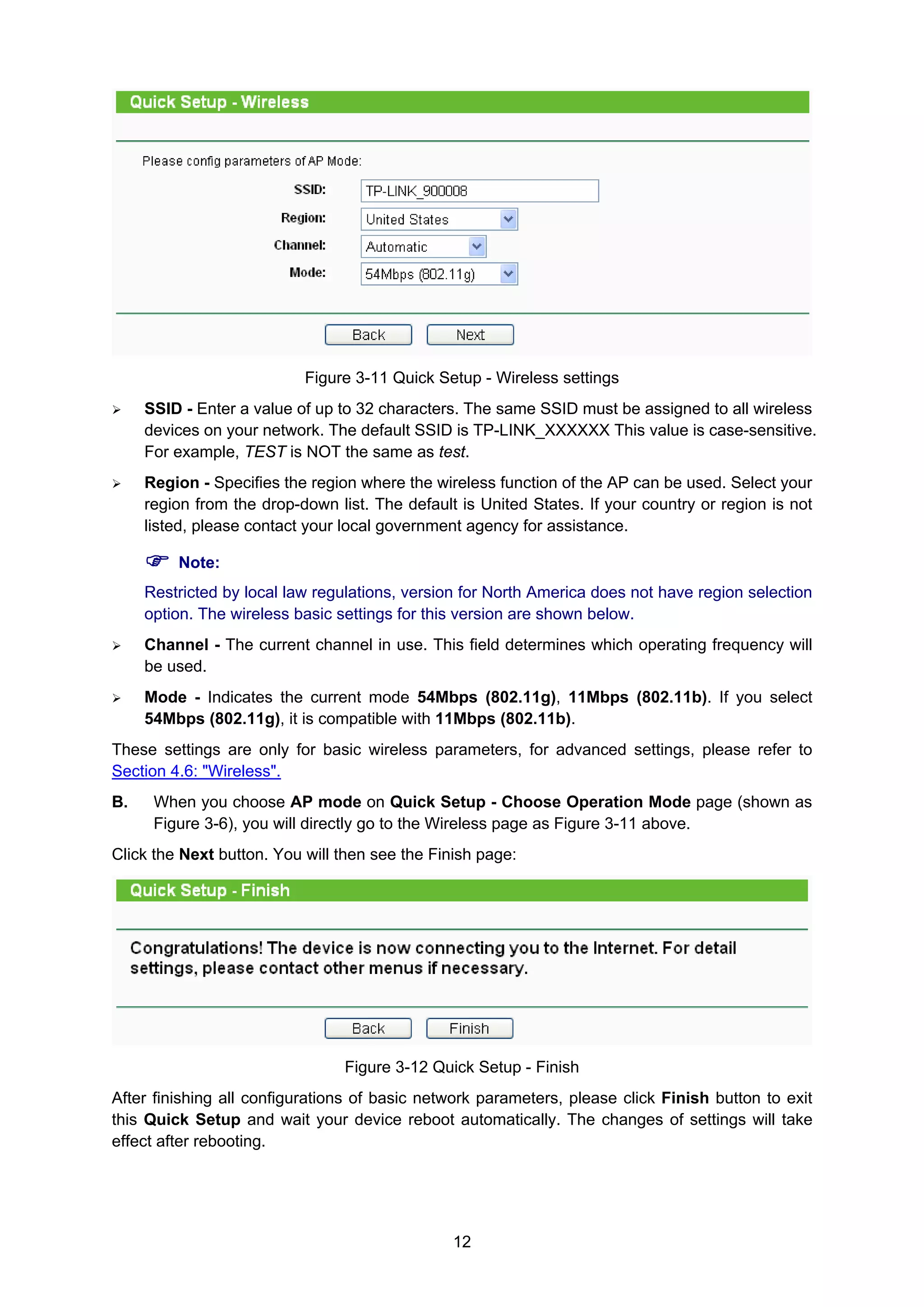 12
Figure 3-11 Quick Setup - Wireless settings
SSID - Enter a value of up to 32 characters. The same SSID must be assigned to all wireless
devices on your network. The default SSID is TP-LINK_XXXXXX This value is case-sensitive.
For example, TEST is NOT the same as test.
Region - Specifies the region where the wireless function of the AP can be used. Select your
region from the drop-down list. The default is United States. If your country or region is not
listed, please contact your local government agency for assistance.
Note:
Restricted by local law regulations, version for North America does not have region selection
option. The wireless basic settings for this version are shown below.
Channel - The current channel in use. This field determines which operating frequency will
be used.
Mode - Indicates the current mode 54Mbps (802.11g), 11Mbps (802.11b). If you select
54Mbps (802.11g), it is compatible with 11Mbps (802.11b).
These settings are only for basic wireless parameters, for advanced settings, please refer to
Section 4.6: "Wireless".
B. When you choose AP mode on Quick Setup - Choose Operation Mode page (shown as
Figure 3-6), you will directly go to the Wireless page as Figure 3-11 above.
Click the Next button. You will then see the Finish page:
Figure 3-12 Quick Setup - Finish
After finishing all configurations of basic network parameters, please click Finish button to exit
this Quick Setup and wait your device reboot automatically. The changes of settings will take
effect after rebooting.
 