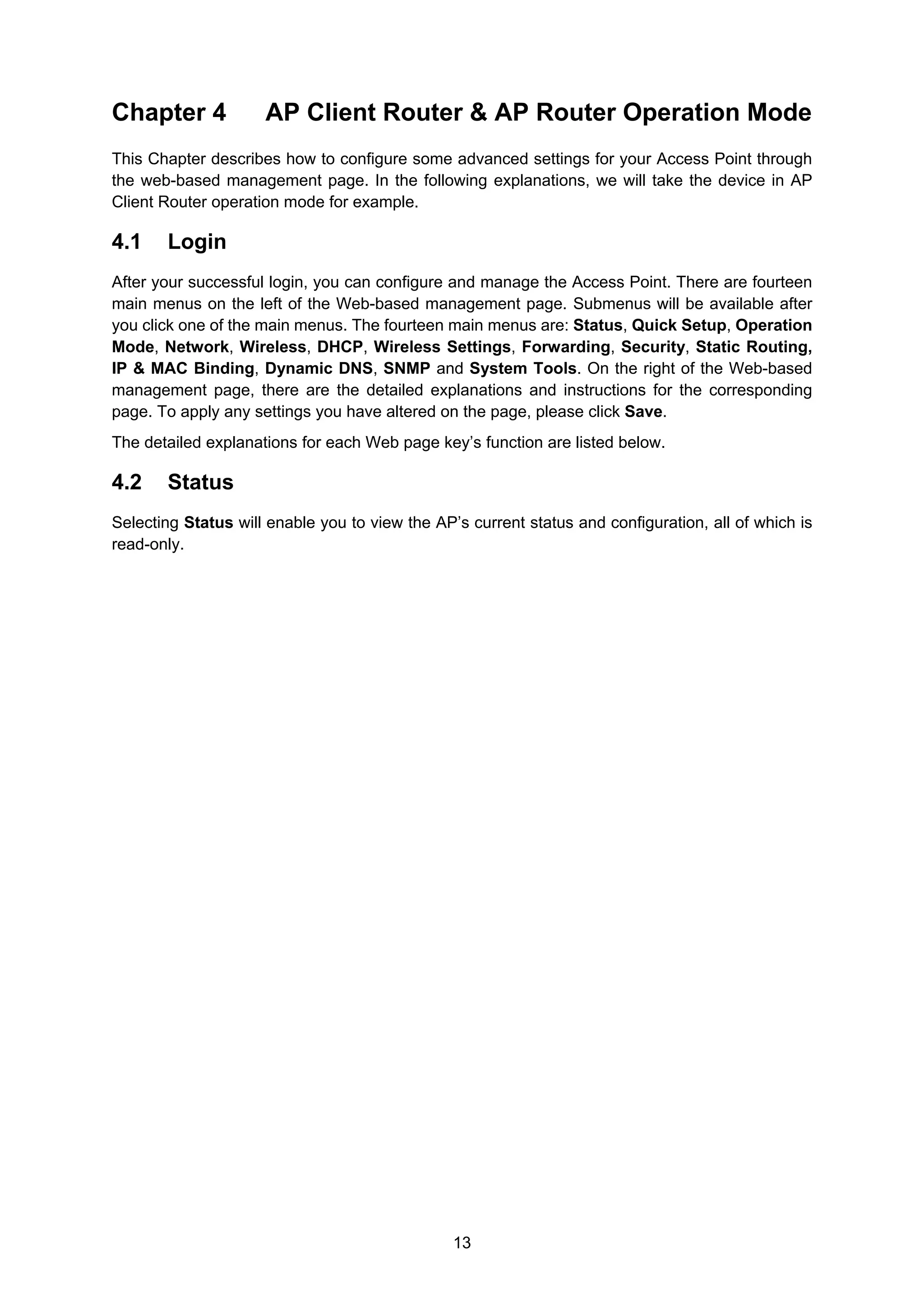 13
Chapter 4 AP Client Router & AP Router Operation Mode
This Chapter describes how to configure some advanced settings for your Access Point through
the web-based management page. In the following explanations, we will take the device in AP
Client Router operation mode for example.
4.1 Login
After your successful login, you can configure and manage the Access Point. There are fourteen
main menus on the left of the Web-based management page. Submenus will be available after
you click one of the main menus. The fourteen main menus are: Status, Quick Setup, Operation
Mode, Network, Wireless, DHCP, Wireless Settings, Forwarding, Security, Static Routing,
IP & MAC Binding, Dynamic DNS, SNMP and System Tools. On the right of the Web-based
management page, there are the detailed explanations and instructions for the corresponding
page. To apply any settings you have altered on the page, please click Save.
The detailed explanations for each Web page key’s function are listed below.
4.2 Status
Selecting Status will enable you to view the AP’s current status and configuration, all of which is
read-only.
 