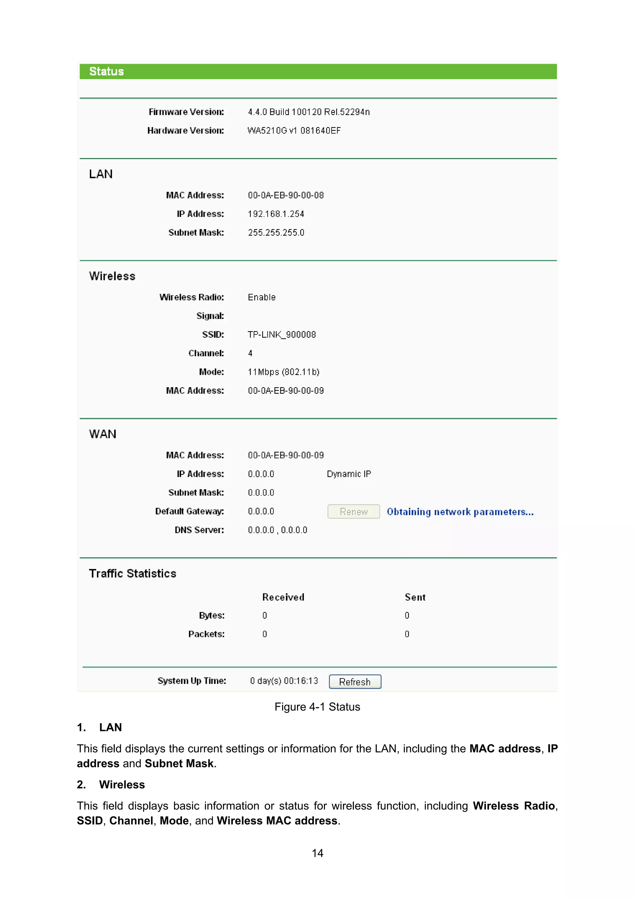 14
Figure 4-1 Status
1. LAN
This field displays the current settings or information for the LAN, including the MAC address, IP
address and Subnet Mask.
2. Wireless
This field displays basic information or status for wireless function, including Wireless Radio,
SSID, Channel, Mode, and Wireless MAC address.
 