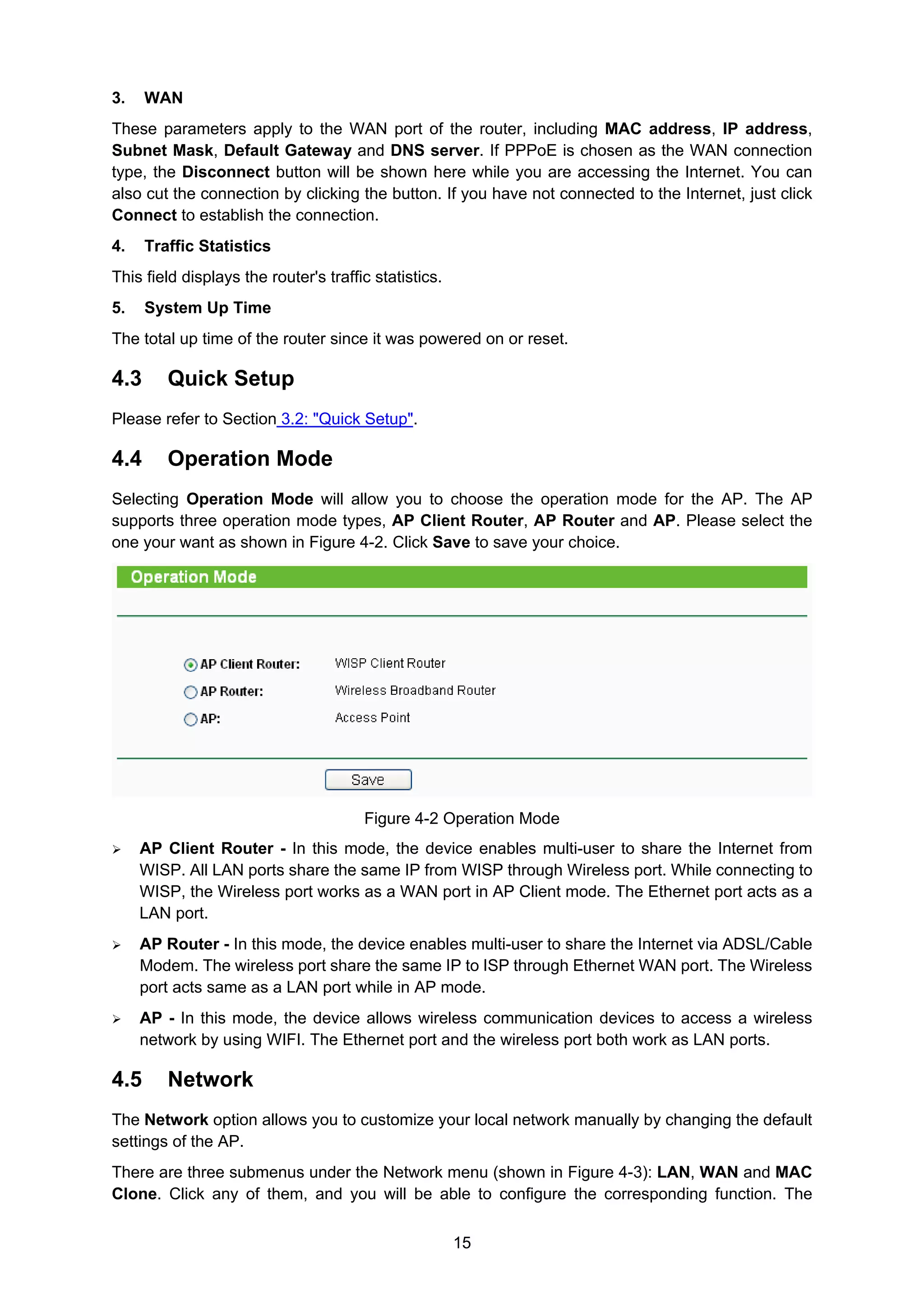 15
3. WAN
These parameters apply to the WAN port of the router, including MAC address, IP address,
Subnet Mask, Default Gateway and DNS server. If PPPoE is chosen as the WAN connection
type, the Disconnect button will be shown here while you are accessing the Internet. You can
also cut the connection by clicking the button. If you have not connected to the Internet, just click
Connect to establish the connection.
4. Traffic Statistics
This field displays the router's traffic statistics.
5. System Up Time
The total up time of the router since it was powered on or reset.
4.3 Quick Setup
Please refer to Section 3.2: "Quick Setup".
4.4 Operation Mode
Selecting Operation Mode will allow you to choose the operation mode for the AP. The AP
supports three operation mode types, AP Client Router, AP Router and AP. Please select the
one your want as shown in Figure 4-2. Click Save to save your choice.
Figure 4-2 Operation Mode
AP Client Router - In this mode, the device enables multi-user to share the Internet from
WISP. All LAN ports share the same IP from WISP through Wireless port. While connecting to
WISP, the Wireless port works as a WAN port in AP Client mode. The Ethernet port acts as a
LAN port.
AP Router - In this mode, the device enables multi-user to share the Internet via ADSL/Cable
Modem. The wireless port share the same IP to ISP through Ethernet WAN port. The Wireless
port acts same as a LAN port while in AP mode.
AP - In this mode, the device allows wireless communication devices to access a wireless
network by using WIFI. The Ethernet port and the wireless port both work as LAN ports.
4.5 Network
The Network option allows you to customize your local network manually by changing the default
settings of the AP.
There are three submenus under the Network menu (shown in Figure 4-3): LAN, WAN and MAC
Clone. Click any of them, and you will be able to configure the corresponding function. The
 