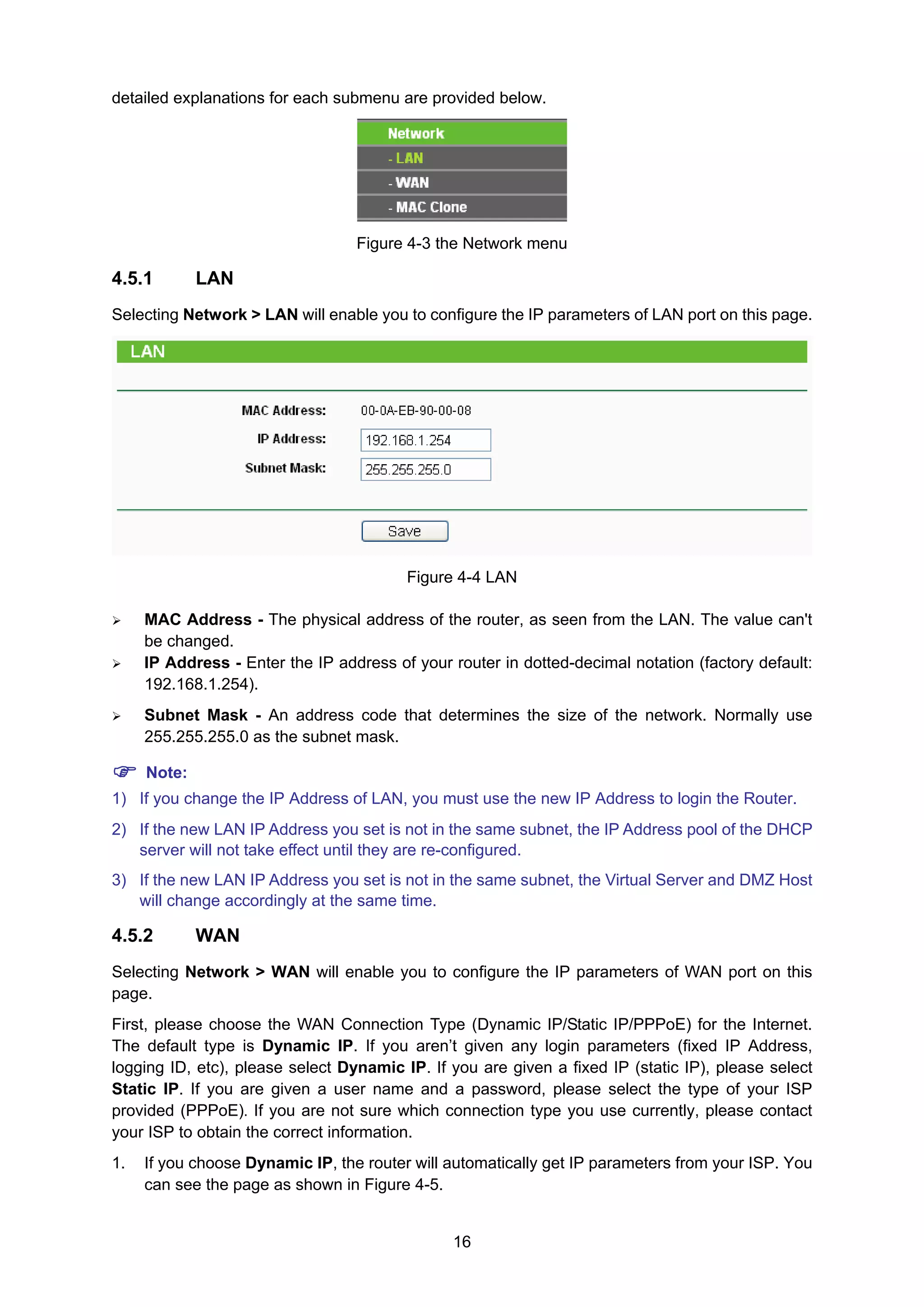 16
detailed explanations for each submenu are provided below.
Figure 4-3 the Network menu
4.5.1 LAN
Selecting Network > LAN will enable you to configure the IP parameters of LAN port on this page.
Figure 4-4 LAN
MAC Address - The physical address of the router, as seen from the LAN. The value can't
be changed.
IP Address - Enter the IP address of your router in dotted-decimal notation (factory default:
192.168.1.254).
Subnet Mask - An address code that determines the size of the network. Normally use
255.255.255.0 as the subnet mask.
Note:
1) If you change the IP Address of LAN, you must use the new IP Address to login the Router.
2) If the new LAN IP Address you set is not in the same subnet, the IP Address pool of the DHCP
server will not take effect until they are re-configured.
3) If the new LAN IP Address you set is not in the same subnet, the Virtual Server and DMZ Host
will change accordingly at the same time.
4.5.2 WAN
Selecting Network > WAN will enable you to configure the IP parameters of WAN port on this
page.
First, please choose the WAN Connection Type (Dynamic IP/Static IP/PPPoE) for the Internet.
The default type is Dynamic IP. If you aren’t given any login parameters (fixed IP Address,
logging ID, etc), please select Dynamic IP. If you are given a fixed IP (static IP), please select
Static IP. If you are given a user name and a password, please select the type of your ISP
provided (PPPoE). If you are not sure which connection type you use currently, please contact
your ISP to obtain the correct information.
1. If you choose Dynamic IP, the router will automatically get IP parameters from your ISP. You
can see the page as shown in Figure 4-5.
 