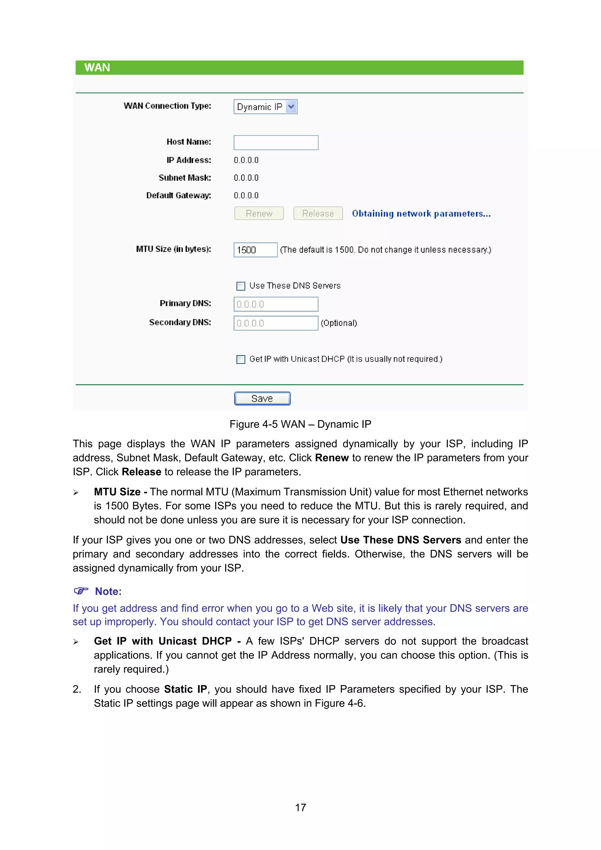 17
Figure 4-5 WAN – Dynamic IP
This page displays the WAN IP parameters assigned dynamically by your ISP, including IP
address, Subnet Mask, Default Gateway, etc. Click Renew to renew the IP parameters from your
ISP. Click Release to release the IP parameters.
MTU Size - The normal MTU (Maximum Transmission Unit) value for most Ethernet networks
is 1500 Bytes. For some ISPs you need to reduce the MTU. But this is rarely required, and
should not be done unless you are sure it is necessary for your ISP connection.
If your ISP gives you one or two DNS addresses, select Use These DNS Servers and enter the
primary and secondary addresses into the correct fields. Otherwise, the DNS servers will be
assigned dynamically from your ISP.
Note:
If you get address and find error when you go to a Web site, it is likely that your DNS servers are
set up improperly. You should contact your ISP to get DNS server addresses.
Get IP with Unicast DHCP - A few ISPs' DHCP servers do not support the broadcast
applications. If you cannot get the IP Address normally, you can choose this option. (This is
rarely required.)
2. If you choose Static IP, you should have fixed IP Parameters specified by your ISP. The
Static IP settings page will appear as shown in Figure 4-6.
 