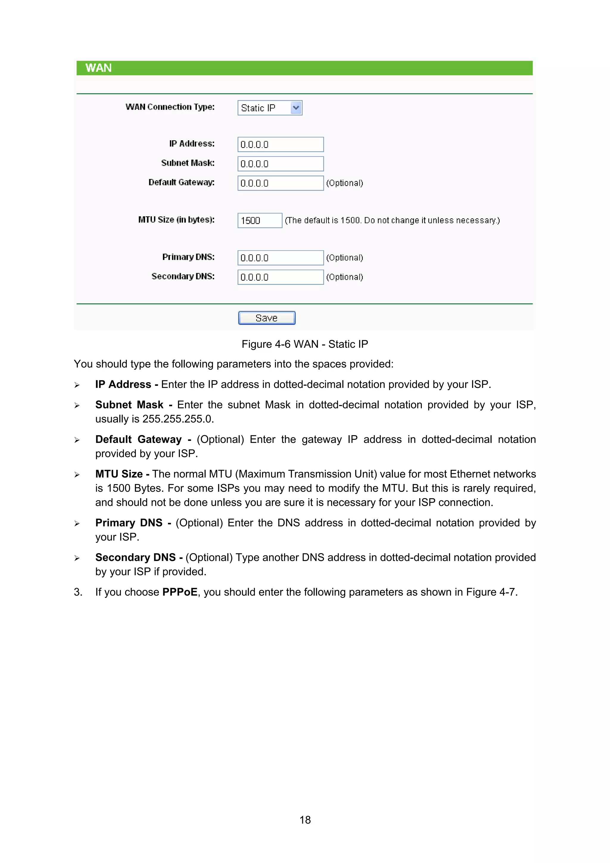 18
Figure 4-6 WAN - Static IP
You should type the following parameters into the spaces provided:
IP Address - Enter the IP address in dotted-decimal notation provided by your ISP.
Subnet Mask - Enter the subnet Mask in dotted-decimal notation provided by your ISP,
usually is 255.255.255.0.
Default Gateway - (Optional) Enter the gateway IP address in dotted-decimal notation
provided by your ISP.
MTU Size - The normal MTU (Maximum Transmission Unit) value for most Ethernet networks
is 1500 Bytes. For some ISPs you may need to modify the MTU. But this is rarely required,
and should not be done unless you are sure it is necessary for your ISP connection.
Primary DNS - (Optional) Enter the DNS address in dotted-decimal notation provided by
your ISP.
Secondary DNS - (Optional) Type another DNS address in dotted-decimal notation provided
by your ISP if provided.
3. If you choose PPPoE, you should enter the following parameters as shown in Figure 4-7.
 