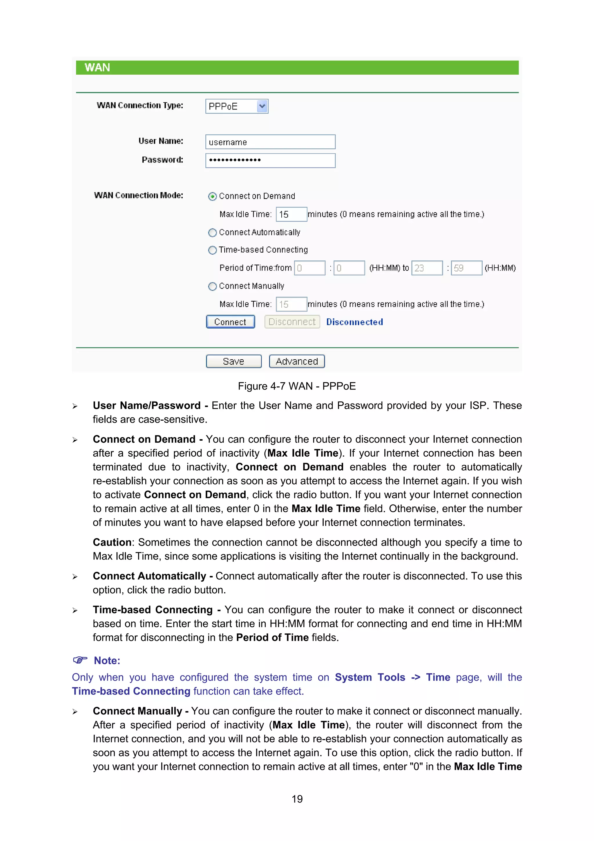 19
Figure 4-7 WAN - PPPoE
User Name/Password - Enter the User Name and Password provided by your ISP. These
fields are case-sensitive.
Connect on Demand - You can configure the router to disconnect your Internet connection
after a specified period of inactivity (Max Idle Time). If your Internet connection has been
terminated due to inactivity, Connect on Demand enables the router to automatically
re-establish your connection as soon as you attempt to access the Internet again. If you wish
to activate Connect on Demand, click the radio button. If you want your Internet connection
to remain active at all times, enter 0 in the Max Idle Time field. Otherwise, enter the number
of minutes you want to have elapsed before your Internet connection terminates.
Caution: Sometimes the connection cannot be disconnected although you specify a time to
Max Idle Time, since some applications is visiting the Internet continually in the background.
Connect Automatically - Connect automatically after the router is disconnected. To use this
option, click the radio button.
Time-based Connecting - You can configure the router to make it connect or disconnect
based on time. Enter the start time in HH:MM format for connecting and end time in HH:MM
format for disconnecting in the Period of Time fields.
Note:
Only when you have configured the system time on System Tools -> Time page, will the
Time-based Connecting function can take effect.
Connect Manually - You can configure the router to make it connect or disconnect manually.
After a specified period of inactivity (Max Idle Time), the router will disconnect from the
Internet connection, and you will not be able to re-establish your connection automatically as
soon as you attempt to access the Internet again. To use this option, click the radio button. If
you want your Internet connection to remain active at all times, enter "0" in the Max Idle Time
 