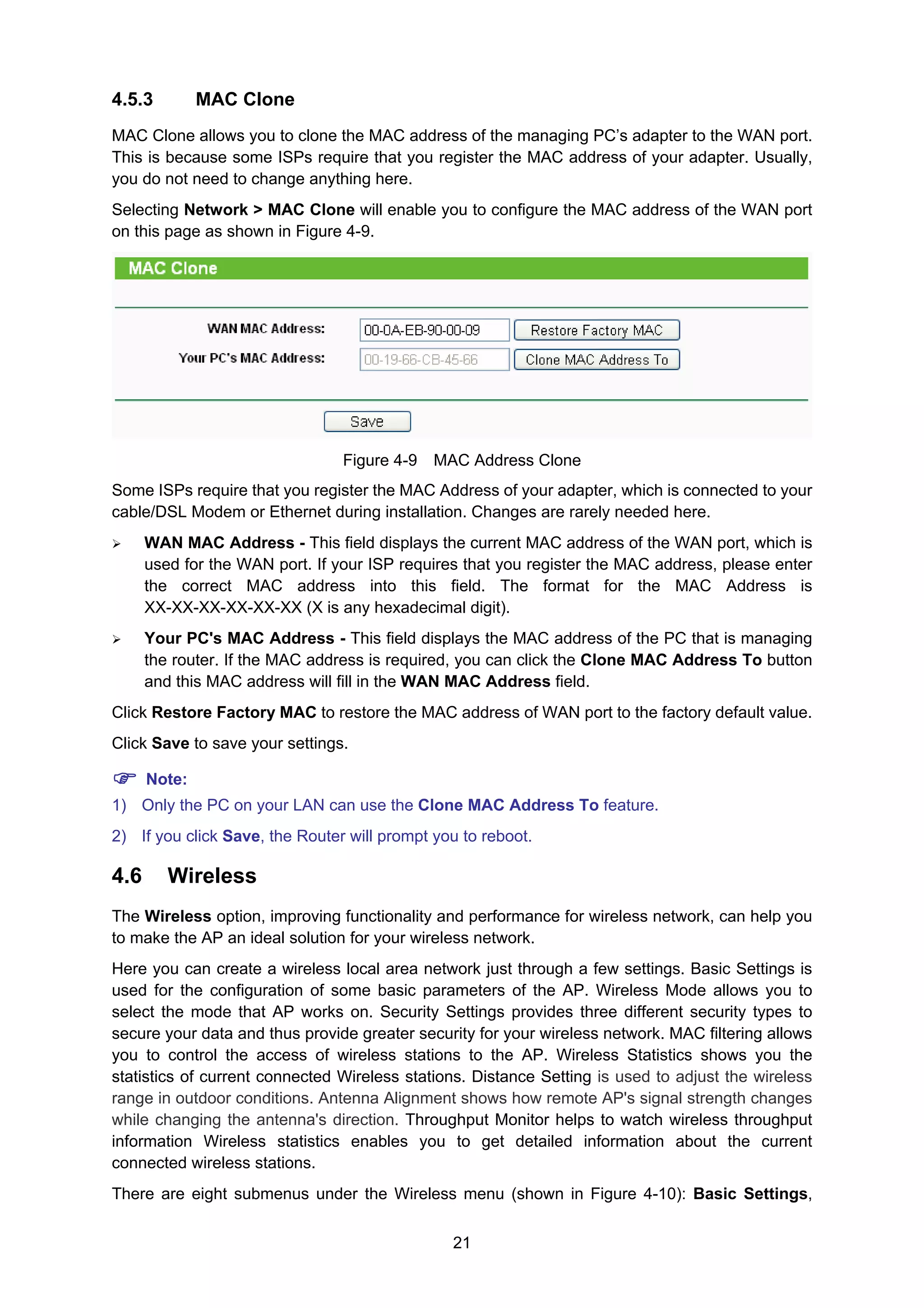 21
4.5.3 MAC Clone
MAC Clone allows you to clone the MAC address of the managing PC’s adapter to the WAN port.
This is because some ISPs require that you register the MAC address of your adapter. Usually,
you do not need to change anything here.
Selecting Network > MAC Clone will enable you to configure the MAC address of the WAN port
on this page as shown in Figure 4-9.
Figure 4-9 MAC Address Clone
Some ISPs require that you register the MAC Address of your adapter, which is connected to your
cable/DSL Modem or Ethernet during installation. Changes are rarely needed here.
WAN MAC Address - This field displays the current MAC address of the WAN port, which is
used for the WAN port. If your ISP requires that you register the MAC address, please enter
the correct MAC address into this field. The format for the MAC Address is
XX-XX-XX-XX-XX-XX (X is any hexadecimal digit).
Your PC's MAC Address - This field displays the MAC address of the PC that is managing
the router. If the MAC address is required, you can click the Clone MAC Address To button
and this MAC address will fill in the WAN MAC Address field.
Click Restore Factory MAC to restore the MAC address of WAN port to the factory default value.
Click Save to save your settings.
Note:
1) Only the PC on your LAN can use the Clone MAC Address To feature.
2) If you click Save, the Router will prompt you to reboot.
4.6 Wireless
The Wireless option, improving functionality and performance for wireless network, can help you
to make the AP an ideal solution for your wireless network.
Here you can create a wireless local area network just through a few settings. Basic Settings is
used for the configuration of some basic parameters of the AP. Wireless Mode allows you to
select the mode that AP works on. Security Settings provides three different security types to
secure your data and thus provide greater security for your wireless network. MAC filtering allows
you to control the access of wireless stations to the AP. Wireless Statistics shows you the
statistics of current connected Wireless stations. Distance Setting is used to adjust the wireless
range in outdoor conditions. Antenna Alignment shows how remote AP's signal strength changes
while changing the antenna's direction. Throughput Monitor helps to watch wireless throughput
information Wireless statistics enables you to get detailed information about the current
connected wireless stations.
There are eight submenus under the Wireless menu (shown in Figure 4-10): Basic Settings,
 