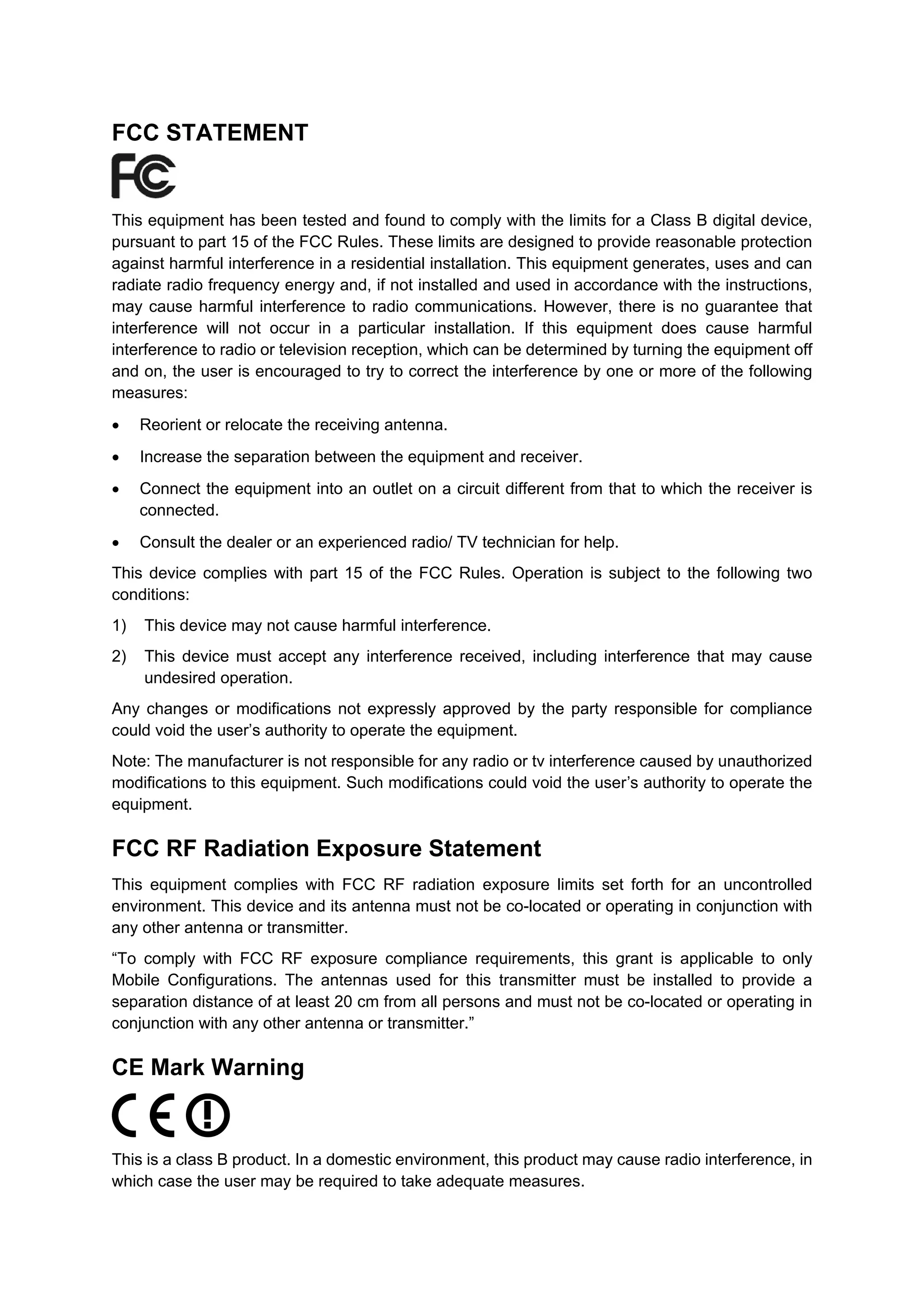 FCC STATEMENT
This equipment has been tested and found to comply with the limits for a Class B digital device,
pursuant to part 15 of the FCC Rules. These limits are designed to provide reasonable protection
against harmful interference in a residential installation. This equipment generates, uses and can
radiate radio frequency energy and, if not installed and used in accordance with the instructions,
may cause harmful interference to radio communications. However, there is no guarantee that
interference will not occur in a particular installation. If this equipment does cause harmful
interference to radio or television reception, which can be determined by turning the equipment off
and on, the user is encouraged to try to correct the interference by one or more of the following
measures:
• Reorient or relocate the receiving antenna.
• Increase the separation between the equipment and receiver.
• Connect the equipment into an outlet on a circuit different from that to which the receiver is
connected.
• Consult the dealer or an experienced radio/ TV technician for help.
This device complies with part 15 of the FCC Rules. Operation is subject to the following two
conditions:
1) This device may not cause harmful interference.
2) This device must accept any interference received, including interference that may cause
undesired operation.
Any changes or modifications not expressly approved by the party responsible for compliance
could void the user’s authority to operate the equipment.
Note: The manufacturer is not responsible for any radio or tv interference caused by unauthorized
modifications to this equipment. Such modifications could void the user’s authority to operate the
equipment.
FCC RF Radiation Exposure Statement
This equipment complies with FCC RF radiation exposure limits set forth for an uncontrolled
environment. This device and its antenna must not be co-located or operating in conjunction with
any other antenna or transmitter.
“To comply with FCC RF exposure compliance requirements, this grant is applicable to only
Mobile Configurations. The antennas used for this transmitter must be installed to provide a
separation distance of at least 20 cm from all persons and must not be co-located or operating in
conjunction with any other antenna or transmitter.”
CE Mark Warning
This is a class B product. In a domestic environment, this product may cause radio interference, in
which case the user may be required to take adequate measures.
 