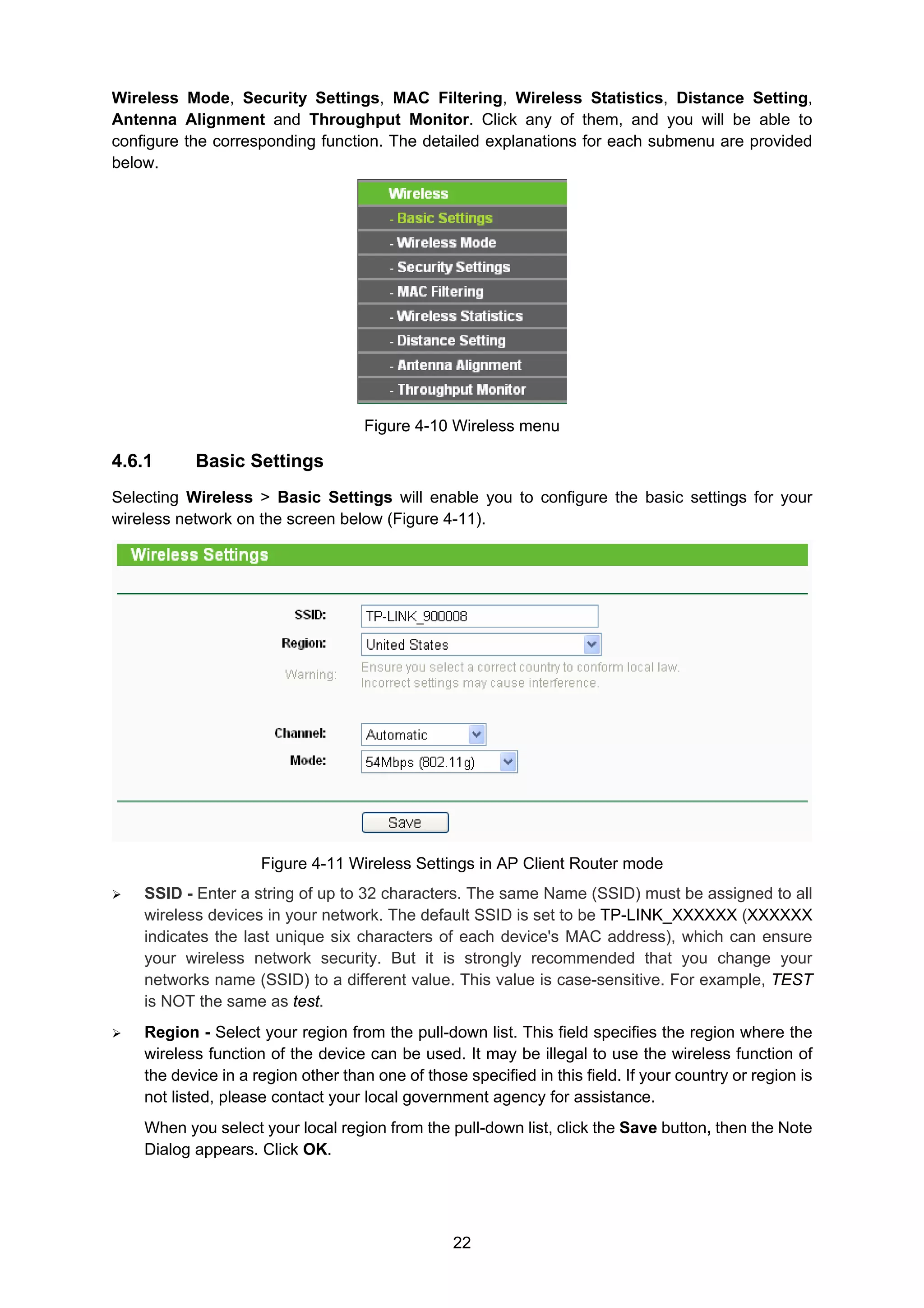 22
Wireless Mode, Security Settings, MAC Filtering, Wireless Statistics, Distance Setting,
Antenna Alignment and Throughput Monitor. Click any of them, and you will be able to
configure the corresponding function. The detailed explanations for each submenu are provided
below.
Figure 4-10 Wireless menu
4.6.1 Basic Settings
Selecting Wireless > Basic Settings will enable you to configure the basic settings for your
wireless network on the screen below (Figure 4-11).
Figure 4-11 Wireless Settings in AP Client Router mode
SSID - Enter a string of up to 32 characters. The same Name (SSID) must be assigned to all
wireless devices in your network. The default SSID is set to be TP-LINK_XXXXXX (XXXXXX
indicates the last unique six characters of each device's MAC address), which can ensure
your wireless network security. But it is strongly recommended that you change your
networks name (SSID) to a different value. This value is case-sensitive. For example, TEST
is NOT the same as test.
Region - Select your region from the pull-down list. This field specifies the region where the
wireless function of the device can be used. It may be illegal to use the wireless function of
the device in a region other than one of those specified in this field. If your country or region is
not listed, please contact your local government agency for assistance.
When you select your local region from the pull-down list, click the Save button, then the Note
Dialog appears. Click OK.
 