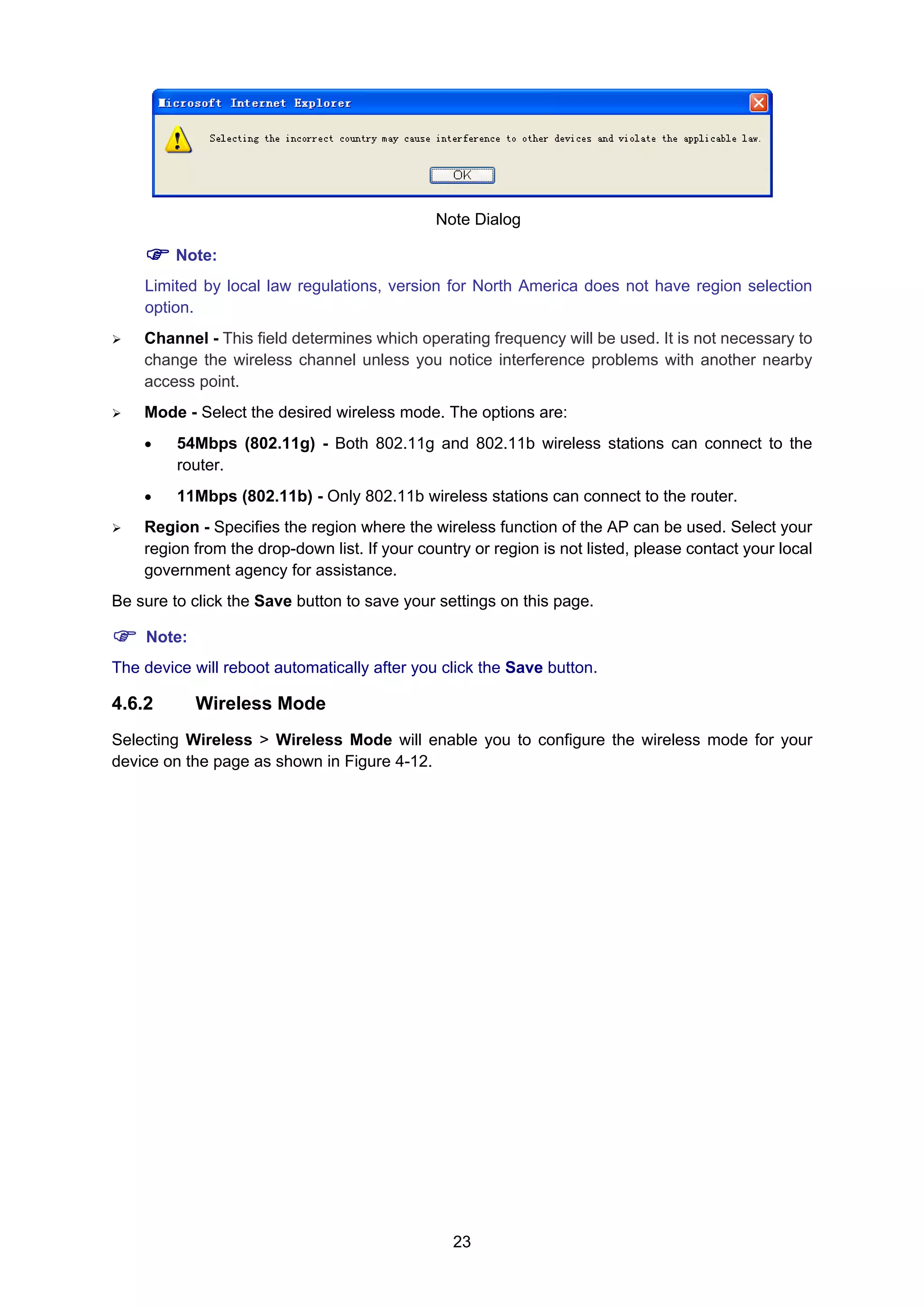 23
Note Dialog
Note:
Limited by local law regulations, version for North America does not have region selection
option.
Channel - This field determines which operating frequency will be used. It is not necessary to
change the wireless channel unless you notice interference problems with another nearby
access point.
Mode - Select the desired wireless mode. The options are:
• 54Mbps (802.11g) - Both 802.11g and 802.11b wireless stations can connect to the
router.
• 11Mbps (802.11b) - Only 802.11b wireless stations can connect to the router.
Region - Specifies the region where the wireless function of the AP can be used. Select your
region from the drop-down list. If your country or region is not listed, please contact your local
government agency for assistance.
Be sure to click the Save button to save your settings on this page.
Note:
The device will reboot automatically after you click the Save button.
4.6.2 Wireless Mode
Selecting Wireless > Wireless Mode will enable you to configure the wireless mode for your
device on the page as shown in Figure 4-12.
 