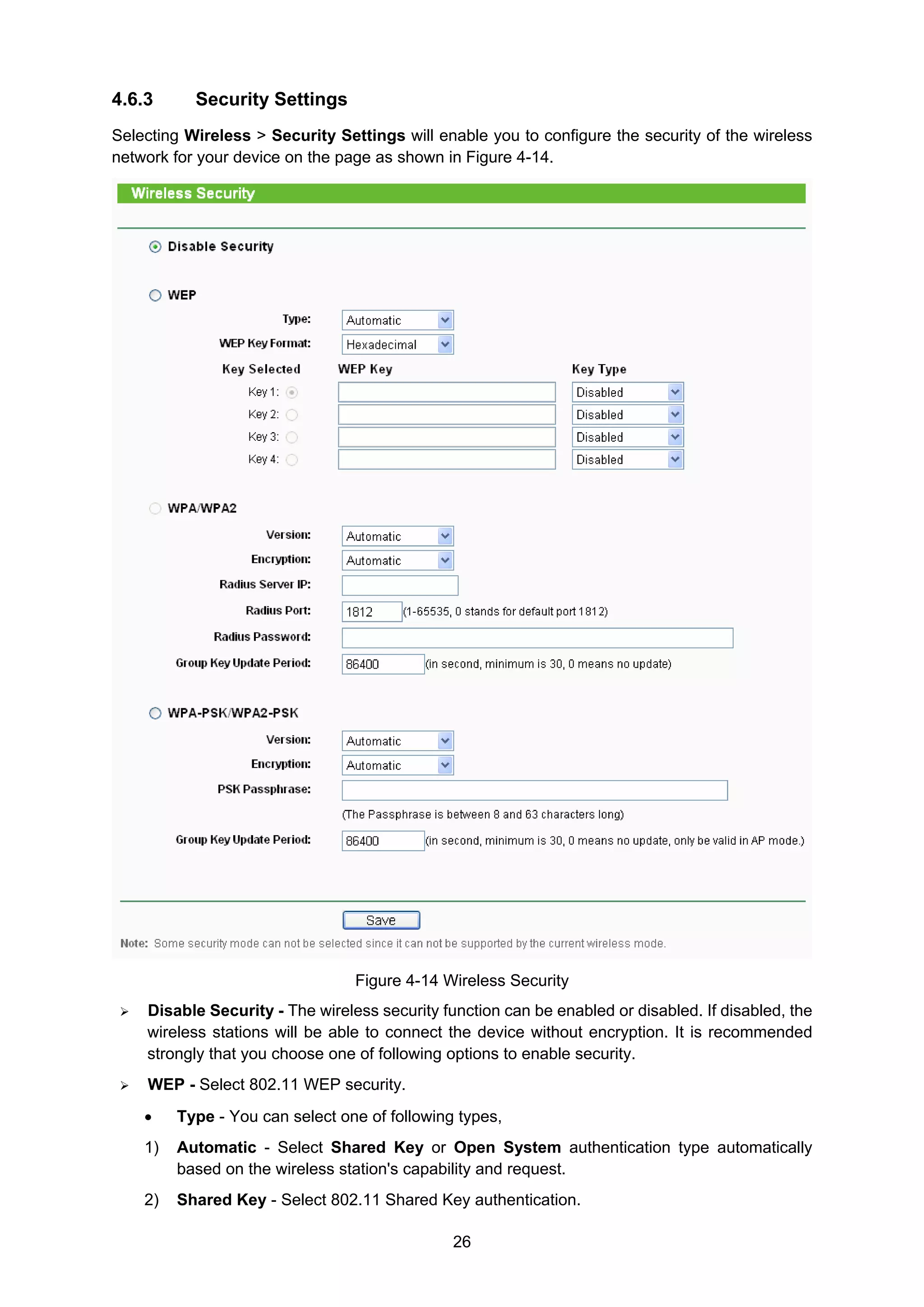 26
4.6.3 Security Settings
Selecting Wireless > Security Settings will enable you to configure the security of the wireless
network for your device on the page as shown in Figure 4-14.
Figure 4-14 Wireless Security
Disable Security - The wireless security function can be enabled or disabled. If disabled, the
wireless stations will be able to connect the device without encryption. It is recommended
strongly that you choose one of following options to enable security.
WEP - Select 802.11 WEP security.
• Type - You can select one of following types,
1) Automatic - Select Shared Key or Open System authentication type automatically
based on the wireless station's capability and request.
2) Shared Key - Select 802.11 Shared Key authentication.
 
