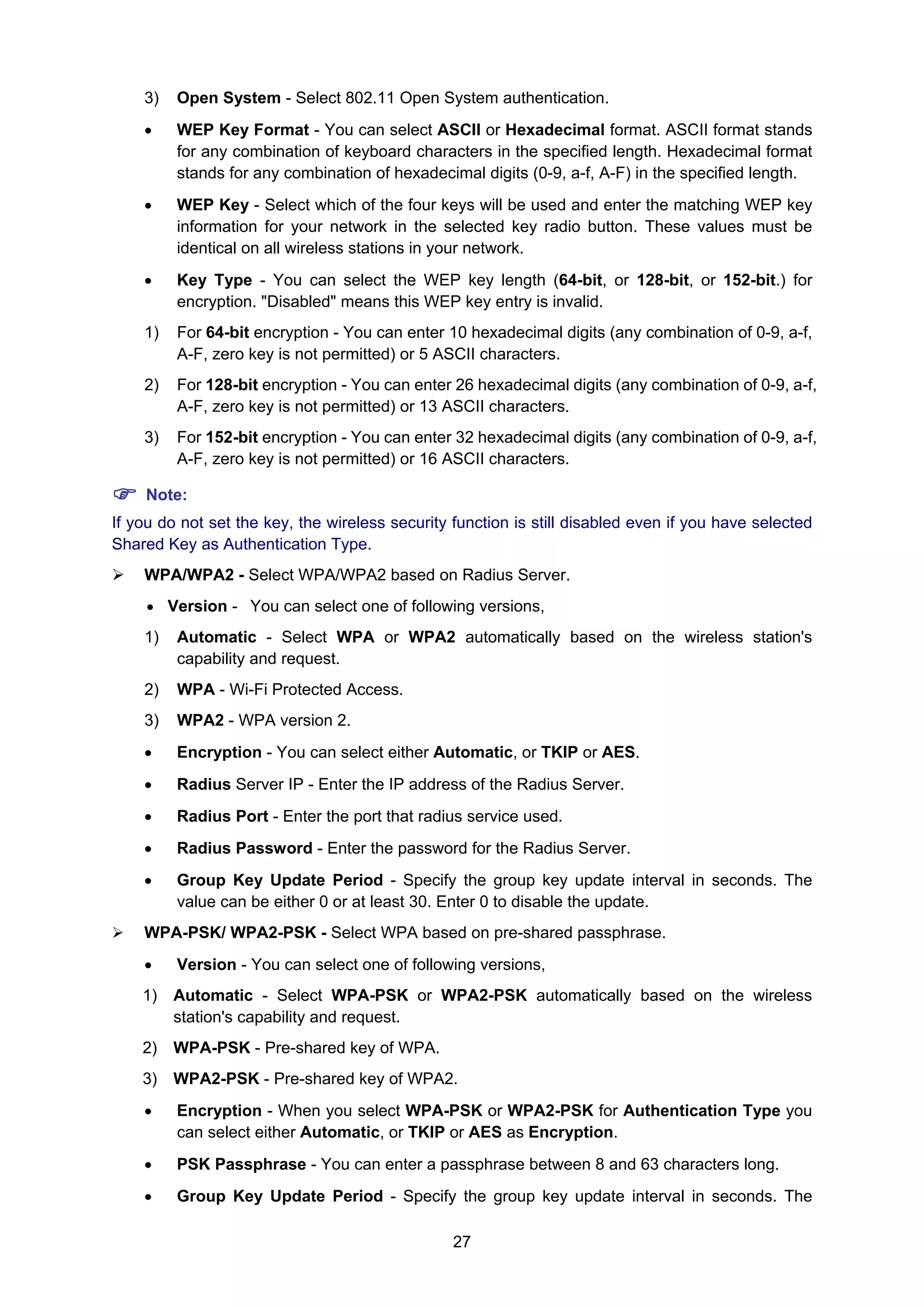 27
3) Open System - Select 802.11 Open System authentication.
• WEP Key Format - You can select ASCII or Hexadecimal format. ASCII format stands
for any combination of keyboard characters in the specified length. Hexadecimal format
stands for any combination of hexadecimal digits (0-9, a-f, A-F) in the specified length.
• WEP Key - Select which of the four keys will be used and enter the matching WEP key
information for your network in the selected key radio button. These values must be
identical on all wireless stations in your network.
• Key Type - You can select the WEP key length (64-bit, or 128-bit, or 152-bit.) for
encryption. "Disabled" means this WEP key entry is invalid.
1) For 64-bit encryption - You can enter 10 hexadecimal digits (any combination of 0-9, a-f,
A-F, zero key is not permitted) or 5 ASCII characters.
2) For 128-bit encryption - You can enter 26 hexadecimal digits (any combination of 0-9, a-f,
A-F, zero key is not permitted) or 13 ASCII characters.
3) For 152-bit encryption - You can enter 32 hexadecimal digits (any combination of 0-9, a-f,
A-F, zero key is not permitted) or 16 ASCII characters.
Note:
If you do not set the key, the wireless security function is still disabled even if you have selected
Shared Key as Authentication Type.
WPA/WPA2 - Select WPA/WPA2 based on Radius Server.
• Version - You can select one of following versions,
1) Automatic - Select WPA or WPA2 automatically based on the wireless station's
capability and request.
2) WPA - Wi-Fi Protected Access.
3) WPA2 - WPA version 2.
• Encryption - You can select either Automatic, or TKIP or AES.
• Radius Server IP - Enter the IP address of the Radius Server.
• Radius Port - Enter the port that radius service used.
• Radius Password - Enter the password for the Radius Server.
• Group Key Update Period - Specify the group key update interval in seconds. The
value can be either 0 or at least 30. Enter 0 to disable the update.
WPA-PSK/ WPA2-PSK - Select WPA based on pre-shared passphrase.
• Version - You can select one of following versions,
1) Automatic - Select WPA-PSK or WPA2-PSK automatically based on the wireless
station's capability and request.
2) WPA-PSK - Pre-shared key of WPA.
3) WPA2-PSK - Pre-shared key of WPA2.
• Encryption - When you select WPA-PSK or WPA2-PSK for Authentication Type you
can select either Automatic, or TKIP or AES as Encryption.
• PSK Passphrase - You can enter a passphrase between 8 and 63 characters long.
• Group Key Update Period - Specify the group key update interval in seconds. The
 
