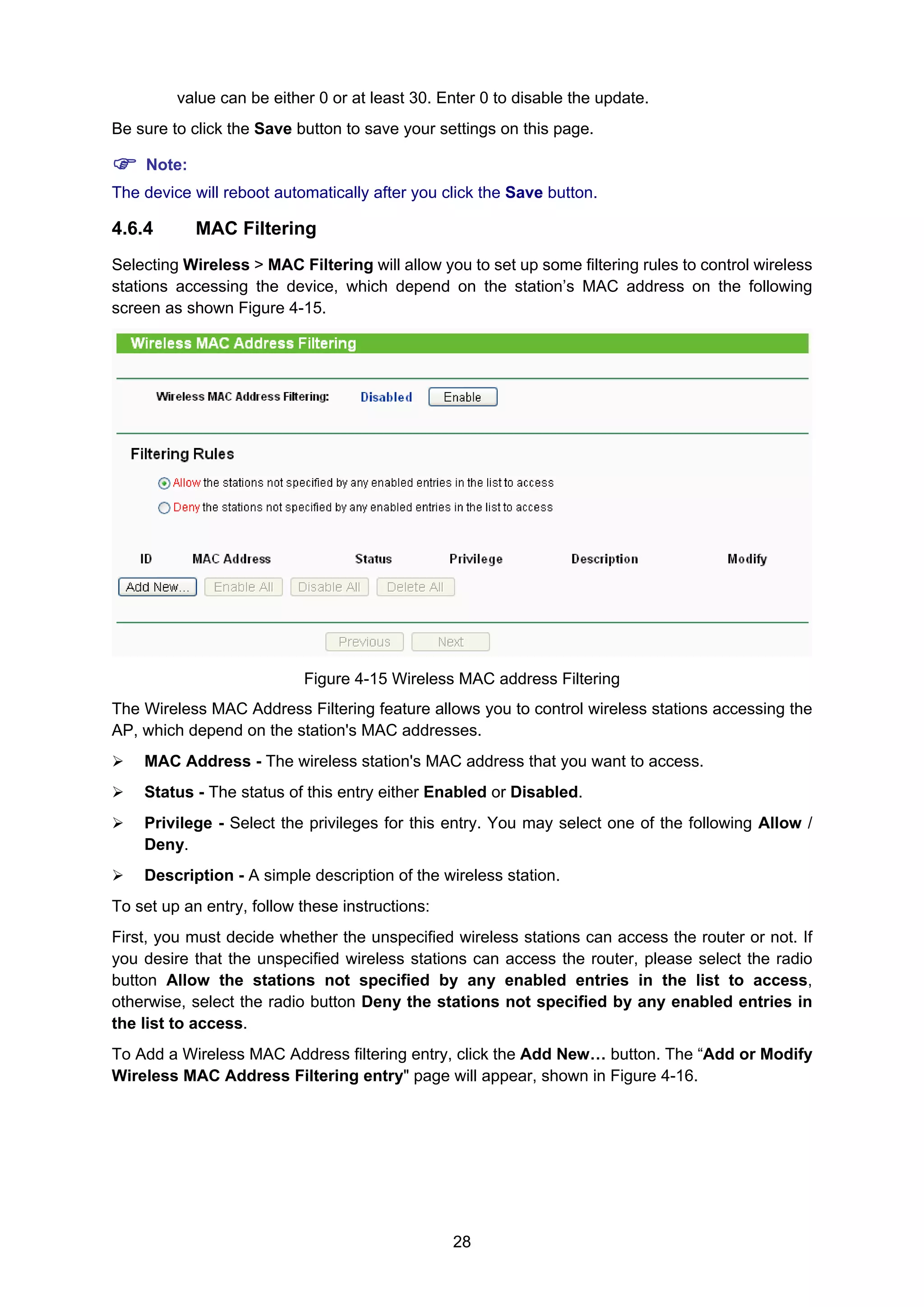 28
value can be either 0 or at least 30. Enter 0 to disable the update.
Be sure to click the Save button to save your settings on this page.
Note:
The device will reboot automatically after you click the Save button.
4.6.4 MAC Filtering
Selecting Wireless > MAC Filtering will allow you to set up some filtering rules to control wireless
stations accessing the device, which depend on the station’s MAC address on the following
screen as shown Figure 4-15.
Figure 4-15 Wireless MAC address Filtering
The Wireless MAC Address Filtering feature allows you to control wireless stations accessing the
AP, which depend on the station's MAC addresses.
MAC Address - The wireless station's MAC address that you want to access.
Status - The status of this entry either Enabled or Disabled.
Privilege - Select the privileges for this entry. You may select one of the following Allow /
Deny.
Description - A simple description of the wireless station.
To set up an entry, follow these instructions:
First, you must decide whether the unspecified wireless stations can access the router or not. If
you desire that the unspecified wireless stations can access the router, please select the radio
button Allow the stations not specified by any enabled entries in the list to access,
otherwise, select the radio button Deny the stations not specified by any enabled entries in
the list to access.
To Add a Wireless MAC Address filtering entry, click the Add New… button. The “Add or Modify
Wireless MAC Address Filtering entry" page will appear, shown in Figure 4-16.
 