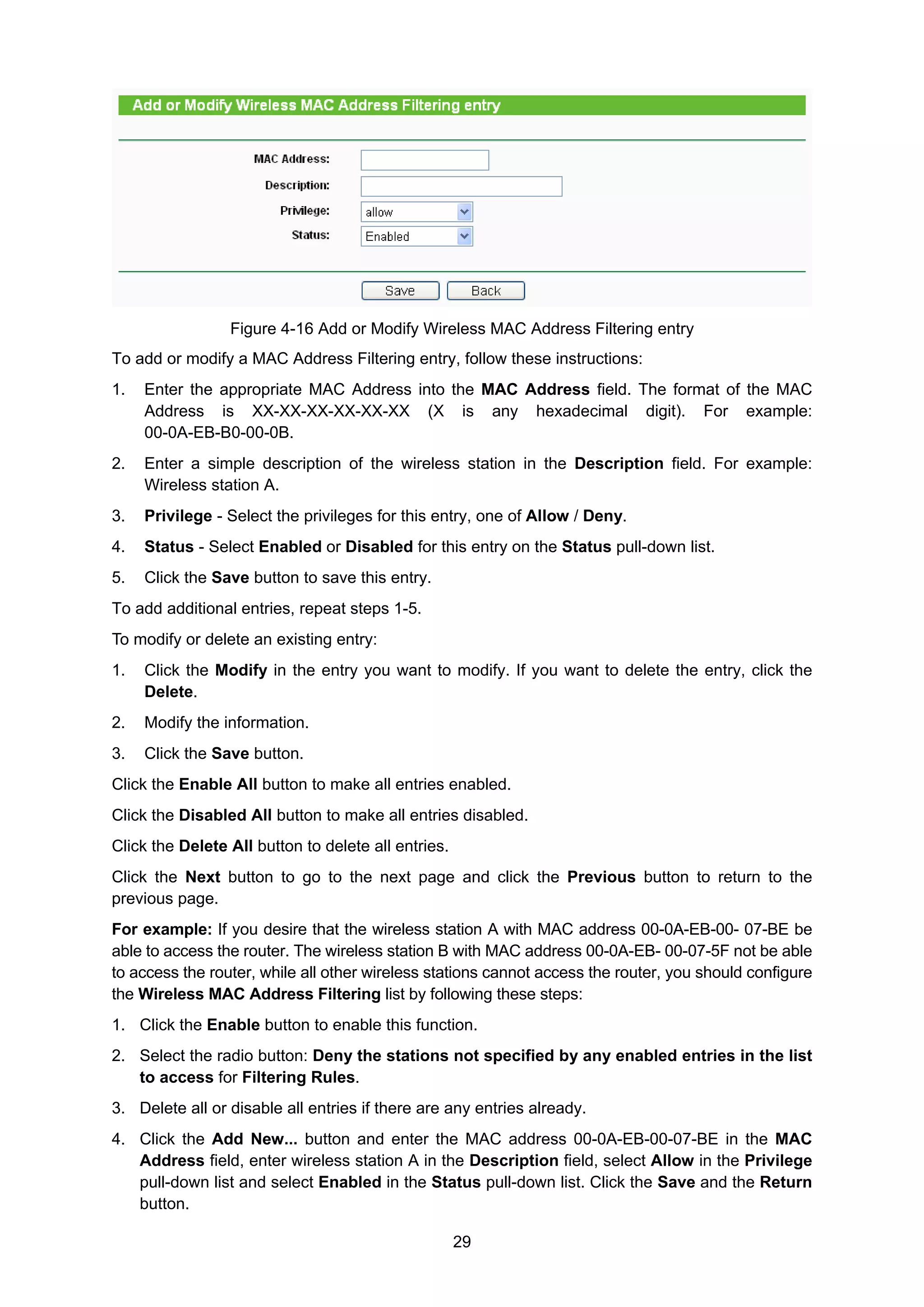 29
Figure 4-16 Add or Modify Wireless MAC Address Filtering entry
To add or modify a MAC Address Filtering entry, follow these instructions:
1. Enter the appropriate MAC Address into the MAC Address field. The format of the MAC
Address is XX-XX-XX-XX-XX-XX (X is any hexadecimal digit). For example:
00-0A-EB-B0-00-0B.
2. Enter a simple description of the wireless station in the Description field. For example:
Wireless station A.
3. Privilege - Select the privileges for this entry, one of Allow / Deny.
4. Status - Select Enabled or Disabled for this entry on the Status pull-down list.
5. Click the Save button to save this entry.
To add additional entries, repeat steps 1-5.
To modify or delete an existing entry:
1. Click the Modify in the entry you want to modify. If you want to delete the entry, click the
Delete.
2. Modify the information.
3. Click the Save button.
Click the Enable All button to make all entries enabled.
Click the Disabled All button to make all entries disabled.
Click the Delete All button to delete all entries.
Click the Next button to go to the next page and click the Previous button to return to the
previous page.
For example: If you desire that the wireless station A with MAC address 00-0A-EB-00- 07-BE be
able to access the router. The wireless station B with MAC address 00-0A-EB- 00-07-5F not be able
to access the router, while all other wireless stations cannot access the router, you should configure
the Wireless MAC Address Filtering list by following these steps:
1. Click the Enable button to enable this function.
2. Select the radio button: Deny the stations not specified by any enabled entries in the list
to access for Filtering Rules.
3. Delete all or disable all entries if there are any entries already.
4. Click the Add New... button and enter the MAC address 00-0A-EB-00-07-BE in the MAC
Address field, enter wireless station A in the Description field, select Allow in the Privilege
pull-down list and select Enabled in the Status pull-down list. Click the Save and the Return
button.
 
