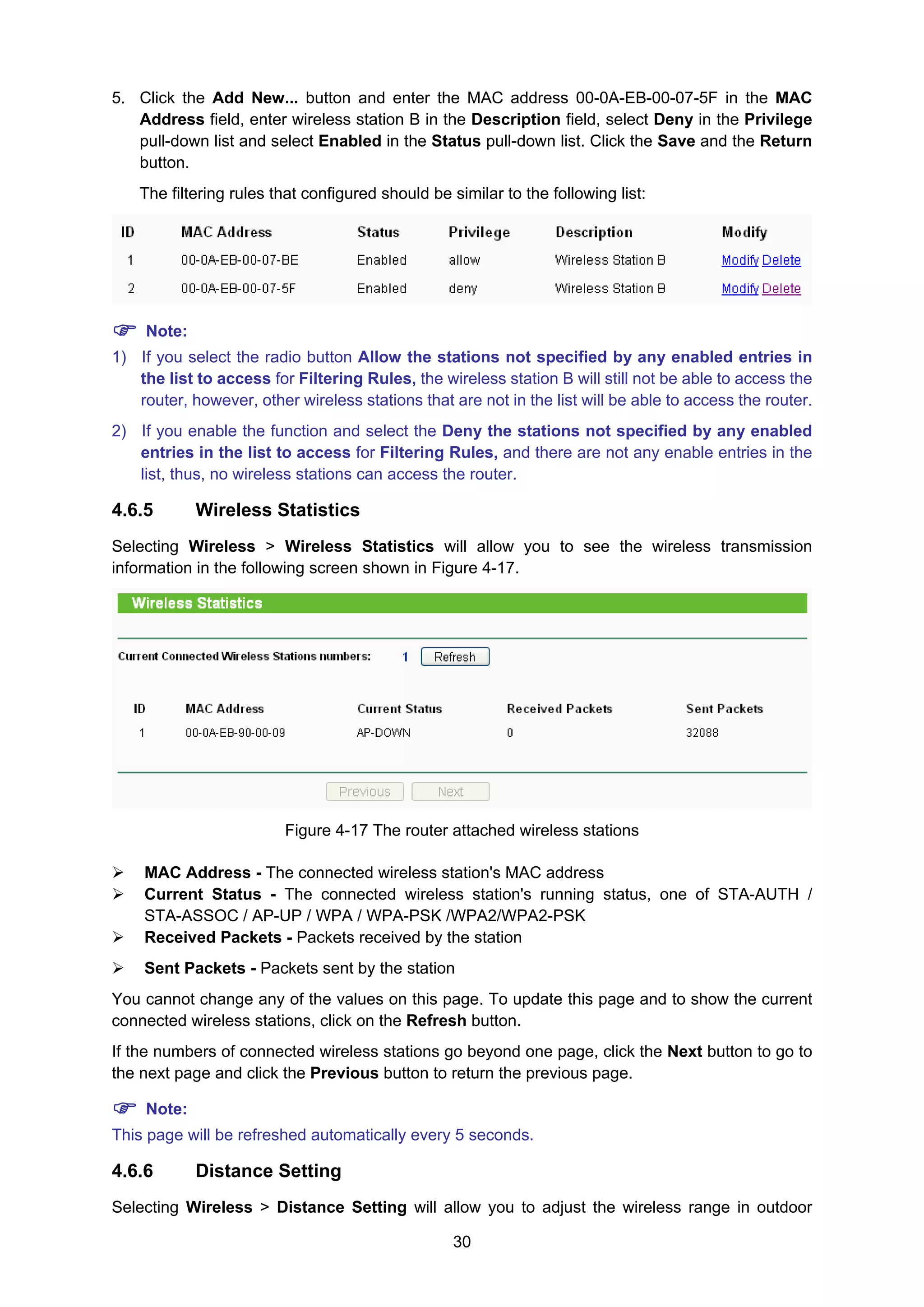 30
5. Click the Add New... button and enter the MAC address 00-0A-EB-00-07-5F in the MAC
Address field, enter wireless station B in the Description field, select Deny in the Privilege
pull-down list and select Enabled in the Status pull-down list. Click the Save and the Return
button.
The filtering rules that configured should be similar to the following list:
Note:
1) If you select the radio button Allow the stations not specified by any enabled entries in
the list to access for Filtering Rules, the wireless station B will still not be able to access the
router, however, other wireless stations that are not in the list will be able to access the router.
2) If you enable the function and select the Deny the stations not specified by any enabled
entries in the list to access for Filtering Rules, and there are not any enable entries in the
list, thus, no wireless stations can access the router.
4.6.5 Wireless Statistics
Selecting Wireless > Wireless Statistics will allow you to see the wireless transmission
information in the following screen shown in Figure 4-17.
Figure 4-17 The router attached wireless stations
MAC Address - The connected wireless station's MAC address
Current Status - The connected wireless station's running status, one of STA-AUTH /
STA-ASSOC / AP-UP / WPA / WPA-PSK /WPA2/WPA2-PSK
Received Packets - Packets received by the station
Sent Packets - Packets sent by the station
You cannot change any of the values on this page. To update this page and to show the current
connected wireless stations, click on the Refresh button.
If the numbers of connected wireless stations go beyond one page, click the Next button to go to
the next page and click the Previous button to return the previous page.
Note:
This page will be refreshed automatically every 5 seconds.
4.6.6 Distance Setting
Selecting Wireless > Distance Setting will allow you to adjust the wireless range in outdoor
 