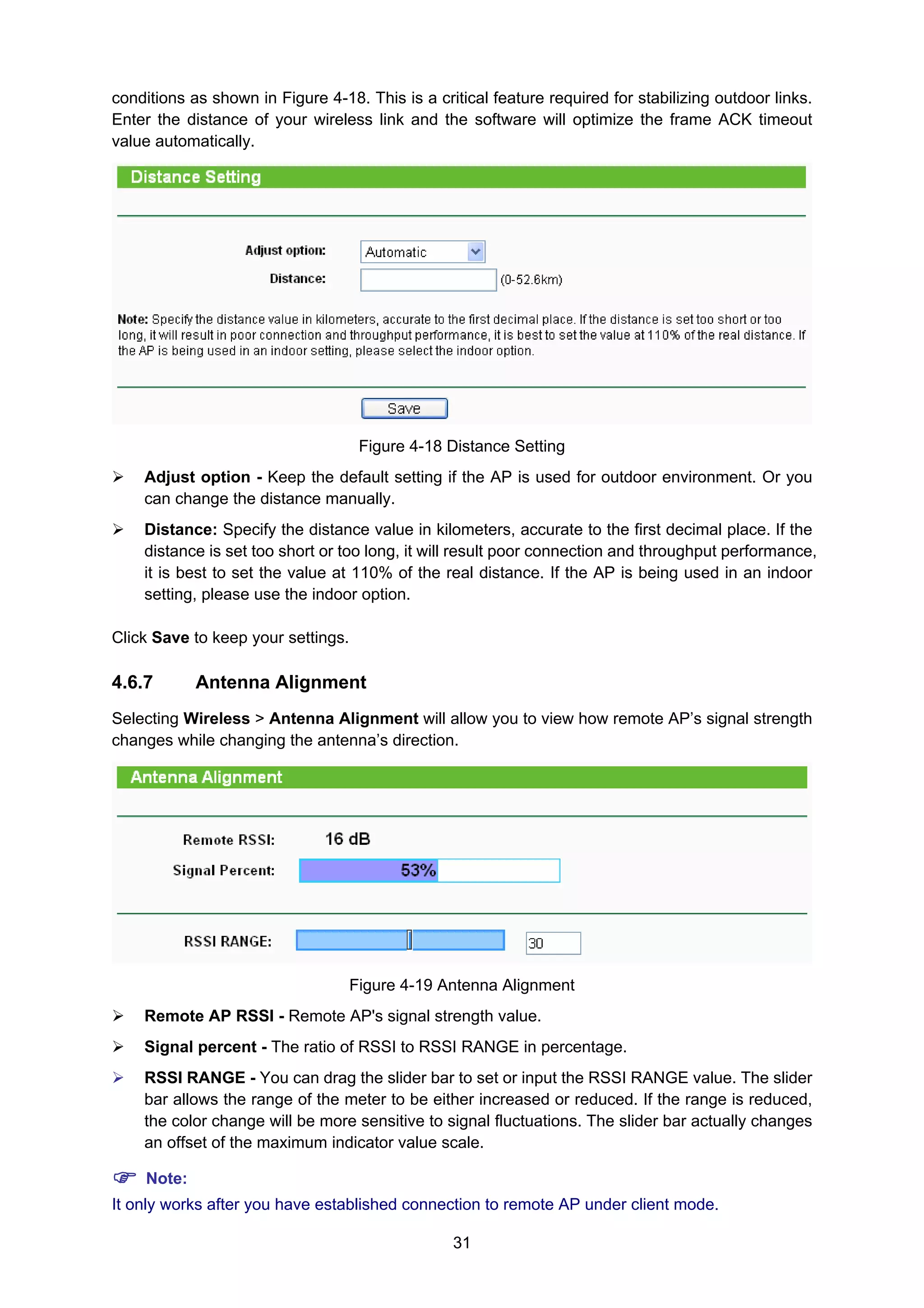 31
conditions as shown in Figure 4-18. This is a critical feature required for stabilizing outdoor links.
Enter the distance of your wireless link and the software will optimize the frame ACK timeout
value automatically.
Figure 4-18 Distance Setting
Adjust option - Keep the default setting if the AP is used for outdoor environment. Or you
can change the distance manually.
Distance: Specify the distance value in kilometers, accurate to the first decimal place. If the
distance is set too short or too long, it will result poor connection and throughput performance,
it is best to set the value at 110% of the real distance. If the AP is being used in an indoor
setting, please use the indoor option.
Click Save to keep your settings.
4.6.7 Antenna Alignment
Selecting Wireless > Antenna Alignment will allow you to view how remote AP’s signal strength
changes while changing the antenna’s direction.
Figure 4-19 Antenna Alignment
Remote AP RSSI - Remote AP's signal strength value.
Signal percent - The ratio of RSSI to RSSI RANGE in percentage.
RSSI RANGE - You can drag the slider bar to set or input the RSSI RANGE value. The slider
bar allows the range of the meter to be either increased or reduced. If the range is reduced,
the color change will be more sensitive to signal fluctuations. The slider bar actually changes
an offset of the maximum indicator value scale.
Note:
It only works after you have established connection to remote AP under client mode.
 