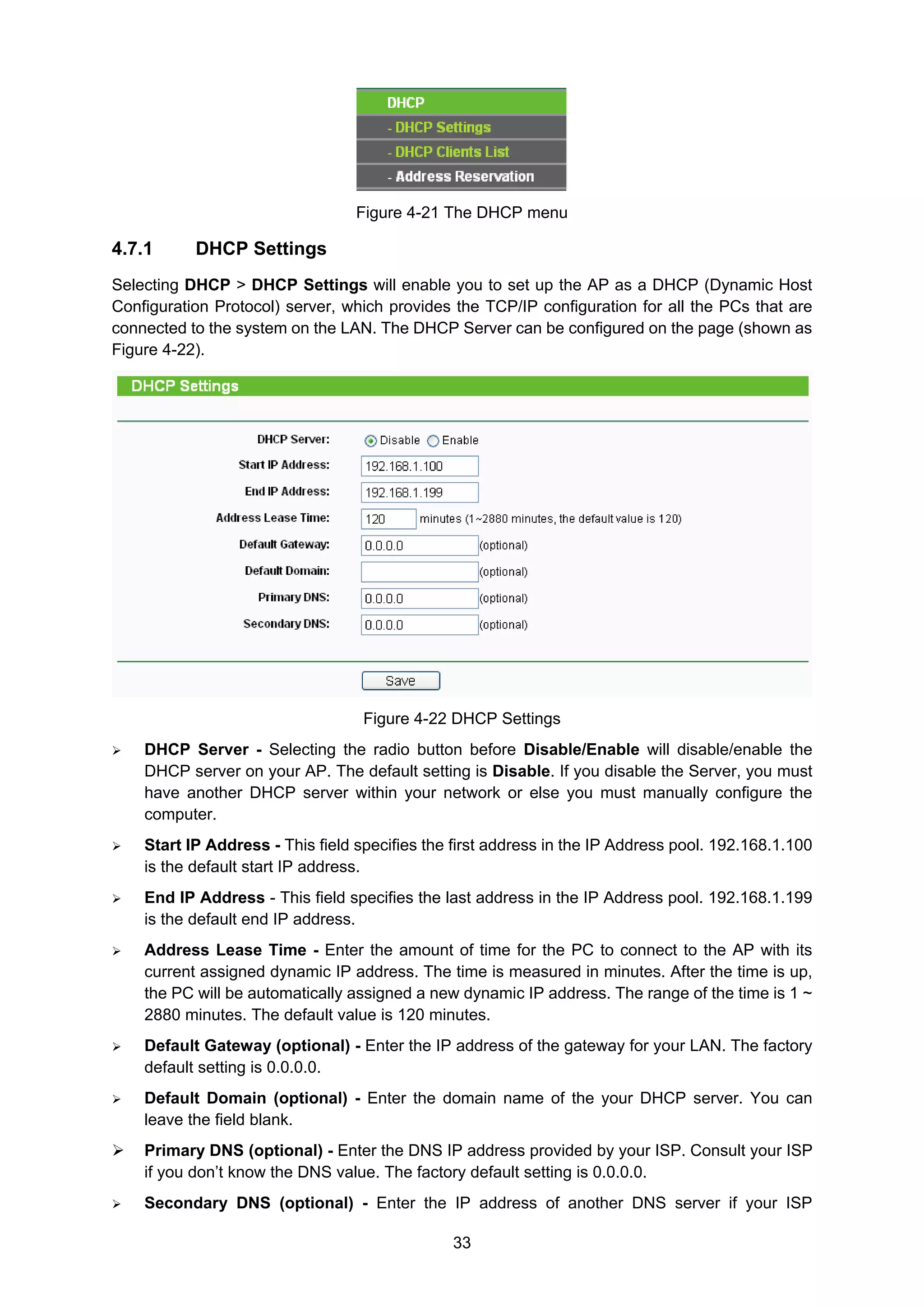33
Figure 4-21 The DHCP menu
4.7.1 DHCP Settings
Selecting DHCP > DHCP Settings will enable you to set up the AP as a DHCP (Dynamic Host
Configuration Protocol) server, which provides the TCP/IP configuration for all the PCs that are
connected to the system on the LAN. The DHCP Server can be configured on the page (shown as
Figure 4-22).
Figure 4-22 DHCP Settings
DHCP Server - Selecting the radio button before Disable/Enable will disable/enable the
DHCP server on your AP. The default setting is Disable. If you disable the Server, you must
have another DHCP server within your network or else you must manually configure the
computer.
Start IP Address - This field specifies the first address in the IP Address pool. 192.168.1.100
is the default start IP address.
End IP Address - This field specifies the last address in the IP Address pool. 192.168.1.199
is the default end IP address.
Address Lease Time - Enter the amount of time for the PC to connect to the AP with its
current assigned dynamic IP address. The time is measured in minutes. After the time is up,
the PC will be automatically assigned a new dynamic IP address. The range of the time is 1 ~
2880 minutes. The default value is 120 minutes.
Default Gateway (optional) - Enter the IP address of the gateway for your LAN. The factory
default setting is 0.0.0.0.
Default Domain (optional) - Enter the domain name of the your DHCP server. You can
leave the field blank.
Primary DNS (optional) - Enter the DNS IP address provided by your ISP. Consult your ISP
if you don’t know the DNS value. The factory default setting is 0.0.0.0.
Secondary DNS (optional) - Enter the IP address of another DNS server if your ISP
 